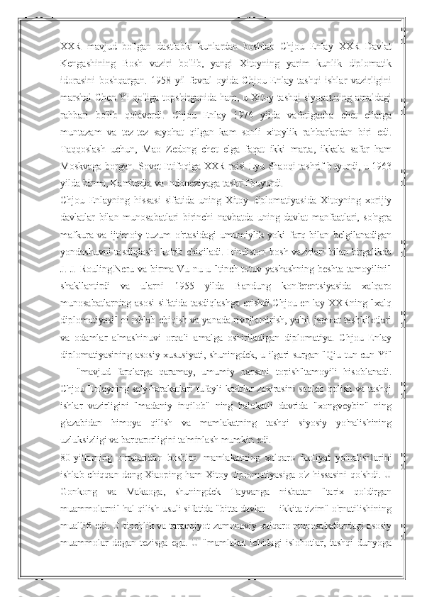 XXR   mavjud   bo'lgan   dastlabki   kunlardan   boshlab   Chjou   Enlay   XXR   Davlat
Kengashining   Bosh   vaziri   bo'lib,   yangi   Xitoyning   yarim   kunlik   diplomatik
idorasini   boshqargan.   1958   yil   fevral   oyida   Chjou   Enlay   tashqi   ishlar   vazirligini
marshal  Chen Yi qo'liga topshirganida ham, u Xitoy tashqi  siyosatining amaldagi
rahbari   bo'lib   qolaverdi.   Chjou   Enlay   1976   yilda   vafotigacha   chet   ellarga
muntazam   va   tez-tez   sayohat   qilgan   kam   sonli   xitoylik   rahbarlardan   biri   edi.
Taqqoslash   uchun,   Mao   Zedong   chet   elga   faqat   ikki   marta,   ikkala   safar   ham
Moskvaga borgan. Sovet Ittifoqiga XXR raisi Lyu Shaoqi tashrif buyurdi, u 1963
yilda birma, Kambodja va Indoneziyaga tashrif buyurdi.
Chjou   Enlayning   hissasi   sifatida   uning   Xitoy   diplomatiyasida   Xitoyning   xorijiy
davlatlar   bilan   munosabatlari   birinchi   navbatda   uning   davlat   manfaatlari,   so'ngra
mafkura   va   ijtimoiy   tuzum   o'rtasidagi   umumiylik   yoki   farq   bilan   belgilanadigan
yondashuvni  tasdiqlashi  ko'rib chiqiladi. Hindiston bosh vazirlari  bilan birgalikda
J. J. Rouling.Neru va birma Vu nu u "tinch-totuv yashashning  beshta tamoyilini"
shakllantirdi   va   ularni   1955   yilda   Bandung   konferentsiyasida   xalqaro
munosabatlarning asosi  sifatida tasdiqlashga  erishdi.Chjou en-lay XXRning "xalq
diplomatiyasi" ni ishlab chiqish va yanada rivojlantirish, ya'ni. jamoat tashkilotlari
va   odamlar   almashinuvi   orqali   amalga   oshiriladigan   diplomatiya.   Chjou   Enlay
diplomatiyasining asosiy xususiyati, shuningdek, u ilgari surgan "Qiu-tun cun-Yi"
—   "mavjud   farqlarga   qaramay,   umumiy   narsani   topish"tamoyili   hisoblanadi.
Chjou Enlayning sa'y-harakatlari tufayli kadrlar zaxirasini saqlab qolish va tashqi
ishlar   vazirligini   "madaniy   inqilob"   ning   halokatli   davrida   "xongveybin"   ning
g'azabidan   himoya   qilish   va   mamlakatning   tashqi   siyosiy   yo'nalishining
uzluksizligi va barqarorligini ta'minlash mumkin edi.
80-yillarning   o'rtalaridan   boshlab   mamlakatning   xalqaro   faoliyat   yo'nalishlarini
ishlab chiqqan deng Xiaoping ham Xitoy diplomatiyasiga o'z hissasini  qo'shdi. U
Gonkong   va   Makaoga,   shuningdek   Tayvanga   nisbatan   "tarix   qoldirgan
muammolarni" hal qilish usuli sifatida "bitta davlat — ikkita tizim" o'rnatilishining
muallifi edi. U tinchlik va taraqqiyot zamonaviy xalqaro munosabatlardagi asosiy
muammolar   degan   tezisga   ega.   U   "mamlakat   ichidagi   islohotlar,   tashqi   dunyoga 