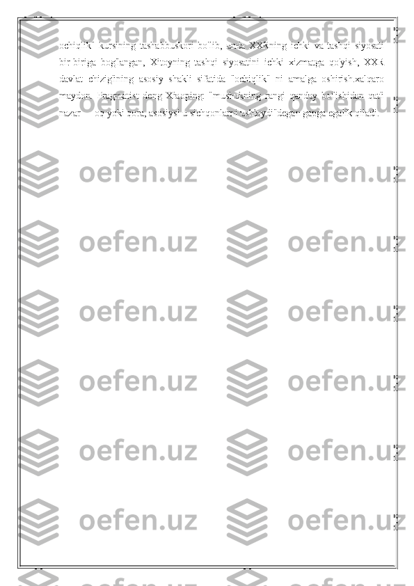 ochiqlik"   kursining   tashabbuskori   bo'lib,   unda   XXRning   ichki   va   tashqi   siyosati
bir-biriga   bog'langan,   Xitoyning   tashqi   siyosatini   ichki   xizmatga   qo'yish,   XXR
davlat   chizig'ining   asosiy   shakli   sifatida   "ochiqlik"   ni   amalga   oshirish.xalqaro
maydon.   Pragmatist   deng   Xiaoping:   "mushukning   rangi   qanday   bo'lishidan   qat'i
nazar — oq yoki qora, asosiysi u sichqonlarni ushlaydi"degan gapga egalik qiladi. 