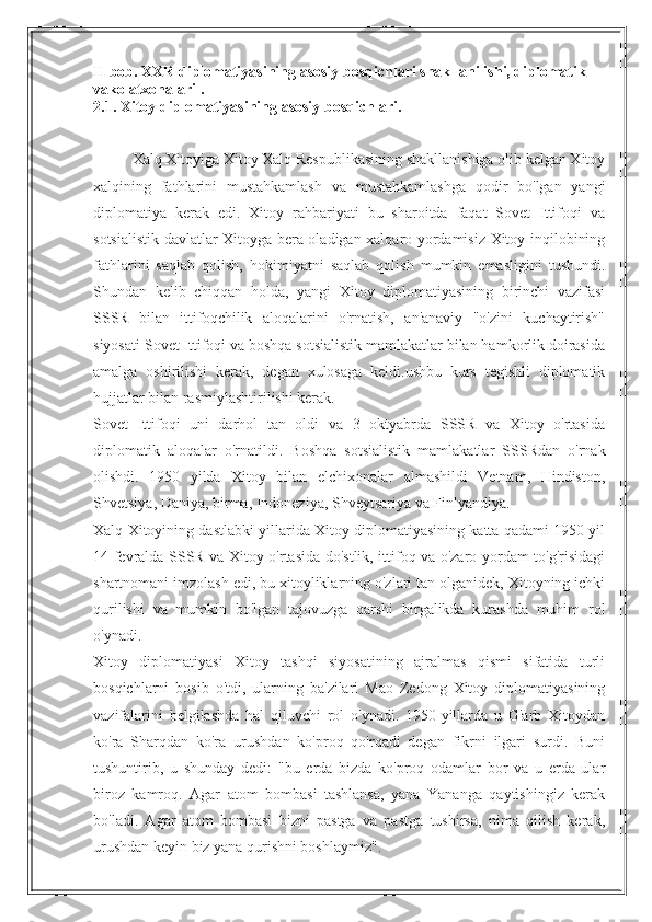 II bob. XXR diplomatiyasining asosiy bosqichlari shakllanilishi, diplomatik 
vakolatxonalari .
2.1. Xitoy diplomatiyasining asosiy bosqichlari.
Xalq Xitoyiga Xitoy Xalq Respublikasining shakllanishiga olib kelgan Xitoy
xalqining   fathlarini   mustahkamlash   va   mustahkamlashga   qodir   bo'lgan   yangi
diplomatiya   kerak   edi.   Xitoy   rahbariyati   bu   sharoitda   faqat   Sovet   Ittifoqi   va
sotsialistik davlatlar Xitoyga bera oladigan xalqaro yordamisiz Xitoy inqilobining
fathlarini   saqlab   qolish,   hokimiyatni   saqlab   qolish   mumkin   emasligini   tushundi.
Shundan   kelib   chiqqan   holda,   yangi   Xitoy   diplomatiyasining   birinchi   vazifasi
SSSR   bilan   ittifoqchilik   aloqalarini   o'rnatish,   an'anaviy   "o'zini   kuchaytirish"
siyosati Sovet Ittifoqi va boshqa sotsialistik mamlakatlar bilan hamkorlik doirasida
amalga   oshirilishi   kerak,   degan   xulosaga   keldi.ushbu   kurs   tegishli   diplomatik
hujjatlar bilan rasmiylashtirilishi kerak.
Sovet   Ittifoqi   uni   darhol   tan   oldi   va   3   oktyabrda   SSSR   va   Xitoy   o'rtasida
diplomatik   aloqalar   o'rnatildi.   Boshqa   sotsialistik   mamlakatlar   SSSRdan   o'rnak
olishdi.   1950   yilda   Xitoy   bilan   elchixonalar   almashildi   Vetnam,   Hindiston,
Shvetsiya, Daniya, birma, Indoneziya, Shveytsariya va Finlyandiya.
Xalq Xitoyining dastlabki yillarida Xitoy diplomatiyasining katta qadami 1950 yil
14 fevralda SSSR va Xitoy o'rtasida do'stlik, ittifoq va o'zaro yordam to'g'risidagi
shartnomani imzolash edi, bu xitoyliklarning o'zlari tan olganidek, Xitoyning ichki
qurilishi   va   mumkin   bo'lgan   tajovuzga   qarshi   birgalikda   kurashda   muhim   rol
o'ynadi.
Xitoy   diplomatiyasi   Xitoy   tashqi   siyosatining   ajralmas   qismi   sifatida   turli
bosqichlarni   bosib   o'tdi,   ularning   ba'zilari   Mao   Zedong   Xitoy   diplomatiyasining
vazifalarini   belgilashda   hal   qiluvchi   rol   o'ynadi.   1950-yillarda   u   G'arb   Xitoydan
ko'ra   Sharqdan   ko'ra   urushdan   ko'proq   qo'rqadi   degan   fikrni   ilgari   surdi.   Buni
tushuntirib,   u   shunday   dedi:   "bu   erda   bizda   ko'proq   odamlar   bor   va   u   erda   ular
biroz   kamroq.   Agar   atom   bombasi   tashlansa,   yana   Yananga   qaytishingiz   kerak
bo'ladi.   Agar   atom   bombasi   bizni   pastga   va   pastga   tushirsa,   nima   qilish   kerak,
urushdan keyin biz yana qurishni boshlaymiz". 