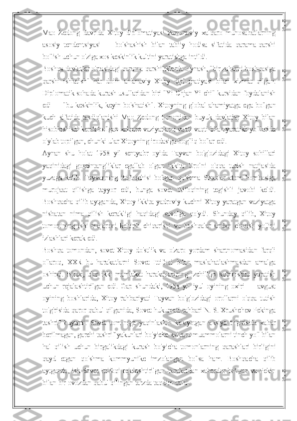 Mao   Zedong   davrida   Xitoy   diplomatiyasi   zamonaviy   xalqaro   munosabatlarning
asosiy   tendentsiyasi   —   bo'shashish   bilan   tabiiy   hodisa   sifatida   qarama-qarshi
bo'lish uchun o'ziga xos keskinlik kultini yaratishga intildi.
Boshqa davlatlar o'rtasidagi qarama-qarshiliklarda o'ynash, "bir zaharni boshqasiga
qarshi   ishlatish"   har   doim   an'anaviy   Xitoy   diplomatiyasi   bilan   xizmat   qilgan.
Diplomatik sohada kurash usullaridan biri "Yi-Chjan Yi-chi" kursidan foydalanish
edi   —  "bu  keskinlik,  keyin   bo'shatish".   Xitoyning  global   ahamiyatga  ega   bo'lgan
kuch   sifatida   tasdiqlanishi   Mao   Zedong   tomonidan   buyuk   davlatlar   Xitoy   bilan
hisoblashishi kerak bo'lgan xalqaro vaziyatlarni vaqti-vaqti bilan yaratish yo'llarida
o'ylab topilgan, chunki ular Xitoyning irodasiga bog'liq bo'lar edi.
Aynan   shu   holat   1958   yil   sentyabr   oyida   Tayvan   bo'g'ozidagi   Xitoy   sohillari
yaqinidagi   gomintangliklar   egallab   olgan   ikkita   Orolni   o'qqa   tutish   natijasida
yuzaga   keldi.   Tayvanning   ittifoqchisi   bo'lgan   qo'shma   Shtatlar   atom   bombasiga
murojaat   qilishga   tayyor   edi,   bunga   sovet   Ittifoqining   tegishli   javobi   keldi.
Boshqacha qilib aytganda, Xitoy ikkita yadroviy kuchni Xitoy yaratgan vaziyatga
nisbatan   nima   qilish   kerakligi   haqidagi   savolga   qo'ydi.   Shunday   qilib,   Xitoy
tomonining   ishi   mojaroni   keltirib   chiqarishi   va   boshqalar   undan   chiqish   yo'lini
izlashlari kerak edi.
Boshqa   tomondan,   sovet-Xitoy   do'stlik   va   o'zaro   yordam   shartnomasidan   farqli
o'laroq,   XXR   bu   harakatlarni   Sovet   Ittifoqi   bilan   maslahatlashmasdan   amalga
oshirdi.   Biroq,   ular   ikki   mamlakat   harakatlarining   izchilligi   ko'rinishini   yaratish
uchun   rejalashtirilgan   edi.   Gap   shundaki,   1958   yil   iyul   oyining   oxiri   —   avgust
oyining   boshlarida,   Xitoy   rahbariyati   Tayvan   bo'g'ozidagi   orollarni   o'qqa   tutish
to'g'risida qaror qabul qilganida, Sovet hukumati rahbari N. S. Xrushchev Pekinga
tashrif   buyurdi.   Sovet   tomoniga   yaqinlashib   kelayotgan   aksiya   to'g'risida   xabar
berilmagan, garchi tashrif yakunlari bo'yicha xalqaro muammolarni tinch yo'l bilan
hal   qilish   uchun   birgalikdagi   kurash   bo'yicha   tomonlarning   qarashlari   birligini
qayd   etgan   qo'shma   kommyunike   imzolangan   bo'lsa   ham.   Boshqacha   qilib
aytganda,   ish   Sovet   Ittifoqi   rejalashtirilgan   harakatdan   xabardor   bo'lgan   va   Pekin
bilan bir ovozdan qabul qilingan tarzda taqdim etildi. 