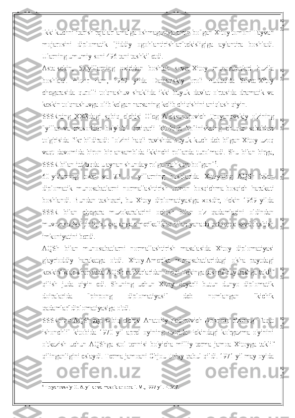 Ikki kuchni itarish rejalari amalga oshmaganiga amin bo'lgan Xitoy tomoni Tayvan
mojarosini   diplomatik   "jiddiy   ogohlantirishlar"tekisligiga   aylantira   boshladi.
Ularning umumiy soni 496 tani tashkil etdi.
Asta-sekin,   50-yillarning   oxiridan   boshlab   sovet-Xitoy   munosabatlari   buzila
boshladi.   Hozir   ham,   1969   yilda   Damanskiy   oroli   hududida   Sovet-Xitoy
chegarasida   qurolli   to'qnashuv   shaklida   ikki   buyuk   davlat   o'rtasida   dramatik   va
keskin to'qnashuvga olib kelgan narsaning kelib chiqishini aniqlash qiyin.
SSSRning   XXRdagi   sobiq   elchisi   Oleg   Aleksandrovich   Troyanovskiy   o'zining
"yillar   va   masofalar   bo'ylab"   qiziqarli   kitobida   bo'linishning   chuqur   sabablari
to'g'risida fikr  bildiradi:  "o'zini  haqli  ravishda buyuk kuch  deb bilgan Xitoy uzoq
vaqt   davomida   biron   bir   ansamblda   ikkinchi   rollarda   turolmadi.   Shu   bilan   birga,
SSSR bilan ittifoqda u aynan shunday rolga mahkum bo'lgan" 6
.
60-yillarning   oxiri   va   70   —   yillarning   boshlarida   Xitoyning   AQSh   bilan
diplomatik   munosabatlarni   normallashtirish   tomon   bosqichma-bosqich   harakati
boshlandi.   Bundan   tashqari,   bu   Xitoy   diplomatiyasiga   xosdir,   Pekin   1969   yilda
SSSR   bilan   chegara   muzokaralarini   ochish   bilan   o'z   qadamlarini   oldindan
muvozanatlashtirdi, bu esa unga amerikaliklar bilan yanada qattiqroq savdolashish
imkoniyatini berdi.
AQSh   bilan   munosabatlarni   normallashtirish   masalasida   Xitoy   diplomatiyasi
g'ayrioddiy   harakatga   o'tdi.   Xitoy-Amerika   munosabatlaridagi   o'sha   paytdagi
keskinliklar sharoitida AQSh rahbarlaridan birini Pekinga tashrif buyurishga taklif
qilish   juda   qiyin   edi.   Shuning   uchun   Xitoy   deyarli   butun   dunyo   diplomatik
doiralarida   "pinpong   diplomatiyasi"   deb   nomlangan   "kichik
qadamlar"diplomatiyasiga o'tdi.
SSSRning   AQShdagi   sobiq   elchisi   Anatoliy   Fedorovich   Dobrinin   o'zining   "faqat
ishonchli"   kitobida   1970   yil   aprel   oyining   oxirida   Pekindagi   ko'rgazma   o'yinini
o'tkazish   uchun   AQShga   stol   tennisi   bo'yicha   milliy   terma   jamoa   Xitoyga   taklif
qilinganligini eslaydi. Terma jamoani Chjou Enlay qabul qildi. 1971 yil may oyida
6
 Troyanovskiy O. A. yillar va masofalar orqali. M., 1997 yil. P. 347. 