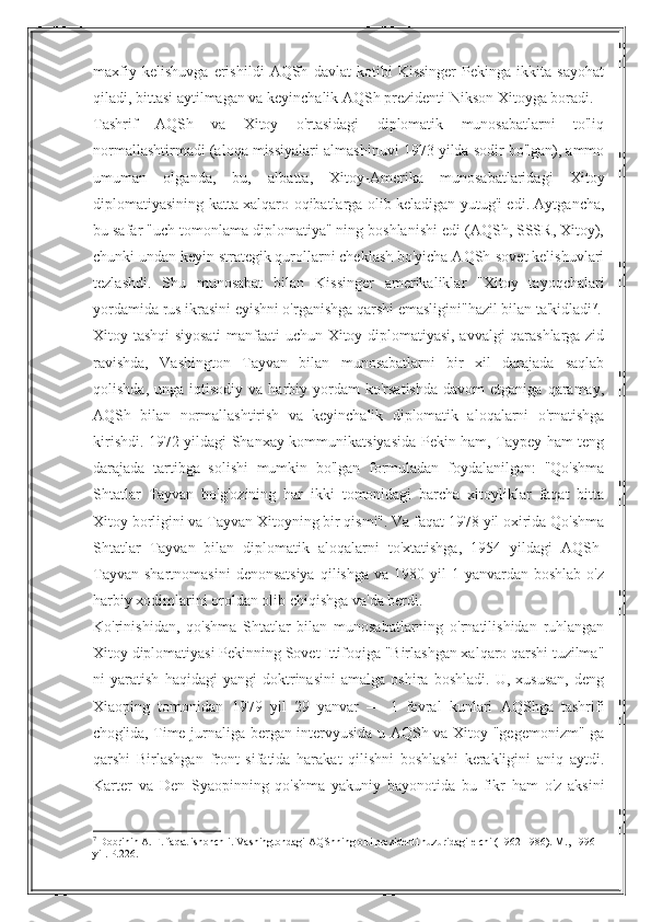 maxfiy   kelishuvga   erishildi   AQSh   davlat   kotibi   Kissinger   Pekinga   ikkita   sayohat
qiladi, bittasi aytilmagan va keyinchalik AQSh prezidenti Nikson Xitoyga boradi.
Tashrif   AQSh   va   Xitoy   o'rtasidagi   diplomatik   munosabatlarni   to'liq
normallashtirmadi (aloqa missiyalari almashinuvi 1973 yilda sodir bo'lgan), ammo
umuman   olganda,   bu,   albatta,   Xitoy-Amerika   munosabatlaridagi   Xitoy
diplomatiyasining katta xalqaro oqibatlarga olib keladigan yutug'i edi. Aytgancha,
bu safar "uch tomonlama diplomatiya" ning boshlanishi edi (AQSh, SSSR, Xitoy),
chunki undan keyin strategik qurollarni cheklash bo'yicha AQSh-sovet kelishuvlari
tezlashdi.   Shu   munosabat   bilan   Kissinger   amerikaliklar   "Xitoy   tayoqchalari
yordamida rus ikrasini eyishni o'rganishga qarshi emasligini"hazil bilan ta'kidladi 7
.
Xitoy tashqi siyosati  manfaati uchun Xitoy diplomatiyasi, avvalgi qarashlarga zid
ravishda,   Vashington   Tayvan   bilan   munosabatlarni   bir   xil   darajada   saqlab
qolishda,  unga  iqtisodiy   va  harbiy  yordam  ko'rsatishda  davom  etganiga   qaramay,
AQSh   bilan   normallashtirish   va   keyinchalik   diplomatik   aloqalarni   o'rnatishga
kirishdi. 1972 yildagi Shanxay kommunikatsiyasida Pekin ham, Taypey ham teng
darajada   tartibga   solishi   mumkin   bo'lgan   formuladan   foydalanilgan:   "Qo'shma
Shtatlar   Tayvan   bo'g'ozining   har   ikki   tomonidagi   barcha   xitoyliklar   faqat   bitta
Xitoy borligini va Tayvan Xitoyning bir qismi". Va faqat 1978 yil oxirida Qo'shma
Shtatlar   Tayvan   bilan   diplomatik   aloqalarni   to'xtatishga,   1954   yildagi   AQSh-
Tayvan  shartnomasini  denonsatsiya  qilishga  va  1980 yil  1  yanvardan  boshlab  o'z
harbiy xodimlarini oroldan olib chiqishga va'da berdi.
Ko'rinishidan,   qo'shma   Shtatlar   bilan   munosabatlarning   o'rnatilishidan   ruhlangan
Xitoy diplomatiyasi Pekinning Sovet Ittifoqiga "Birlashgan xalqaro qarshi tuzilma"
ni   yaratish   haqidagi   yangi   doktrinasini   amalga   oshira   boshladi.   U,   xususan,   deng
Xiaoping   tomonidan   1979   yil   29   yanvar   —   1   fevral   kunlari   AQShga   tashrifi
chog'ida, Time jurnaliga bergan intervyusida u AQSh va Xitoy "gegemonizm" ga
qarshi   Birlashgan   front   sifatida   harakat   qilishni   boshlashi   kerakligini   aniq   aytdi.
Karter   va   Den   Syaopinning   qo'shma   yakuniy   bayonotida   bu   fikr   ham   o'z   aksini
7
 Dobrinin A. F. faqat ishonchli. Vashingtondagi AQShning olti prezidenti huzuridagi elchi (1962-1986). M., 1996 
yil. P.226. 