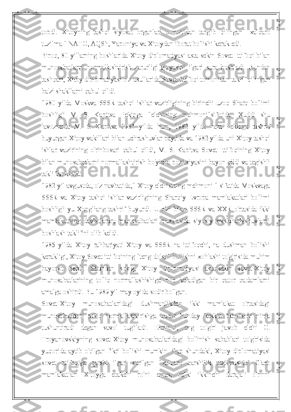 topdi.   Xitoyning   tashqi   siyosat   organlari   tomonidan   targ'ib   qilingan"   xalqaro
tuzilma " NATO, AQSh, Yaponiya va Xitoydan iborat bo'lishi kerak edi.
Biroq, 80-yillarning boshlarida Xitoy diplomatiyasi asta-sekin Sovet Ittifoqi bilan
munosabatlarni   normallashtirish   zarurligi   g'oyasini   ilgari   sura   boshladi.   Bundan
tashqari, Xitoy diplomatiyasi o'z usullarida Sovet Ittifoqi tomonidan taklif qilingan
ba'zi shakllarni qabul qildi.
1980   yilda   Moskva   SSSR   tashqi   ishlar   vazirligining   birinchi   uzoq   Sharq   bo'limi
boshlig'i   M.   S.   Kapitsa   Pekinga   "elchining   mehmoni"sifatida.   Xuddi   shu
lavozimda   M.   S.   Kapitsa   1981   yilda   ham,   1982   yilda   ham   Pekinga   tashrif
buyurgan.Xitoy vakillari bilan uchrashuvlar paytida va 1982 yilda uni Xitoy tashqi
ishlar   vazirining   o'rinbosari   qabul   qildi,   M.   S.   Kapitsa   Sovet   Ittifoqining   Xitoy
bilan munosabatlarni normallashtirish bo'yicha pozitsiyasini bayon qildi va tegishli
takliflar kiritdi.
1982 yil avgustda, o'z navbatida," Xitoy elchisining mehmoni " sifatida Moskvaga
SSSR   va   Xitoy   tashqi   ishlar   vazirligining   Sharqiy   Evropa   mamlakatlari   bo'limi
boshlig'i   yu   Xongliang   tashrif   buyurdi.   U   o'zi   bilan   SSSR   va   XXR   o'rtasida   ikki
mamlakatning   davlatlararo   munosabatlari   masalasida   siyosiy   maslahatlashuvlarni
boshlash taklifini olib keldi.
1985   yilda   Xitoy   rahbariyati   Xitoy   va   SSSR   na   ittifoqchi,   na   dushman   bo'lishi
kerakligi, Xitoy Sovet ittifoqining "teng do'sti" bo'lishni xohlashi to'g'risida muhim
bayonot   berdi.   Shundan   so'ng,   Xitoy   diplomatiyasi   asta-sekin   sovet-Xitoy
munosabatlarining   to'liq   normallashishiga   olib   keladigan   bir   qator   qadamlarni
amalga oshirdi. Bu 1989 yil may oyida sodir bo'lgan.
Sovet-Xitoy   munosabatlaridagi   dushmanlikdan   ikki   mamlakat   o'rtasidagi
munosabatlarni   to'liq   normallashtirishga   qadar   bunday   keskin   burilishni   nima
tushuntiradi   degan   savol   tug'iladi.   Ehtimol,   eng   to'g'ri   javob   elchi   O.
Troyanovskiyning   sovet-Xitoy   munosabatlaridagi   bo'linish   sabablari   to'g'risida
yuqorida   aytib   o'tilgan   fikri   bo'lishi   mumkin.   Gap   shundaki,   Xitoy   diplomatiyasi
sovet   Ittifoqiga   qarshi   ilgari   surilgan   "xalqaro   qarshilik   tuzilmasida"   G'arb
mamlakatlari   Xitoyga   etakchi   rolni   emas,   balki   ikkinchi   darajali   o'rinni 