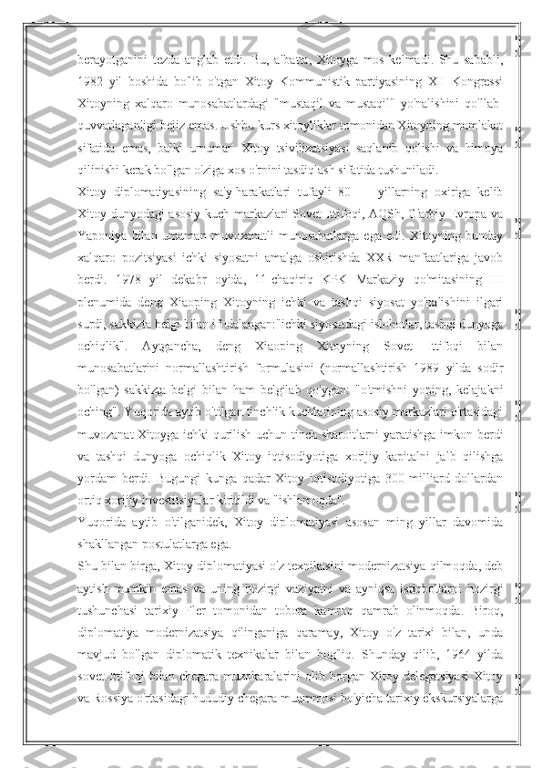 berayotganini   tezda   anglab   etdi.   Bu,   albatta,   Xitoyga   mos   kelmadi.   Shu   sababli,
1982   yil   boshida   bo'lib   o'tgan   Xitoy   Kommunistik   partiyasining   XII   Kongressi
Xitoyning   xalqaro   munosabatlardagi   "mustaqil   va   mustaqil"   yo'nalishini   qo'llab-
quvvatlaganligi bejiz emas. Ushbu kurs xitoyliklar tomonidan Xitoyning mamlakat
sifatida   emas,   balki   umuman   Xitoy   tsivilizatsiyasi   saqlanib   qolishi   va   himoya
qilinishi kerak bo'lgan o'ziga xos o'rnini tasdiqlash sifatida tushuniladi.
Xitoy   diplomatiyasining   sa'y-harakatlari   tufayli   80   —   yillarning   oxiriga   kelib
Xitoy dunyodagi asosiy kuch markazlari-Sovet Ittifoqi, AQSh, G'arbiy Evropa va
Yaponiya   bilan   umuman   muvozanatli   munosabatlarga   ega   edi.   Xitoyning  bunday
xalqaro   pozitsiyasi   ichki   siyosatni   amalga   oshirishda   XXR   manfaatlariga   javob
berdi.   1978   yil   dekabr   oyida,   11-chaqiriq   KPK   Markaziy   qo'mitasining   III
plenumida   deng   Xiaoping   Xitoyning   ichki   va   tashqi   siyosat   yo'nalishini   ilgari
surdi, sakkizta belgi bilan ifodalangan:"ichki siyosatdagi islohotlar, tashqi dunyoga
ochiqlik".   Aytgancha,   deng   Xiaoping   Xitoyning   Sovet   Ittifoqi   bilan
munosabatlarini   normallashtirish   formulasini   (normallashtirish   1989   yilda   sodir
bo'lgan)   sakkizta   belgi   bilan   ham   belgilab   qo'ygan:   "o'tmishni   yoping,   kelajakni
oching". Yuqorida aytib o'tilgan tinchlik kuchlarining asosiy markazlari o'rtasidagi
muvozanat Xitoyga ichki qurilish uchun tinch sharoitlarni yaratishga imkon berdi
va   tashqi   dunyoga   ochiqlik   Xitoy   iqtisodiyotiga   xorijiy   kapitalni   jalb   qilishga
yordam   berdi.   Bugungi   kunga   qadar   Xitoy   iqtisodiyotiga   300   milliard   dollardan
ortiq xorijiy investitsiyalar kiritildi va "ishlamoqda".
Yuqorida   aytib   o'tilganidek,   Xitoy   diplomatiyasi   asosan   ming   yillar   davomida
shakllangan postulatlarga ega.
Shu bilan birga, Xitoy diplomatiyasi o'z texnikasini modernizatsiya qilmoqda, deb
aytish   mumkin   emas   va   uning   hozirgi   vaziyatni   va   ayniqsa   istiqbollarni   hozirgi
tushunchasi   tarixiy   Fler   tomonidan   tobora   kamroq   qamrab   olinmoqda.   Biroq,
diplomatiya   modernizatsiya   qilinganiga   qaramay,   Xitoy   o'z   tarixi   bilan,   unda
mavjud   bo'lgan   diplomatik   texnikalar   bilan   bog'liq.   Shunday   qilib,   1964   yilda
sovet   Ittifoqi   bilan   chegara   muzokaralarini   olib   borgan   Xitoy   delegatsiyasi   Xitoy
va Rossiya o'rtasidagi hududiy chegara muammosi bo'yicha tarixiy ekskursiyalarga 