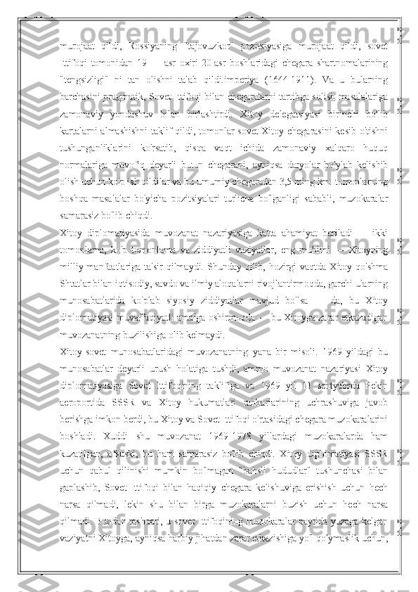 murojaat   qildi,   Rossiyaning   "tajovuzkor"   pozitsiyasiga   murojaat   qildi,   sovet
Ittifoqi   tomonidan   19   —   asr   oxiri-20-asr   boshlaridagi   chegara   shartnomalarining
"tengsizligi"   ni   tan   olishni   talab   qildi.imperiya   (1644-1911).   Va   u   bularning
barchasini pragmatik, Sovet Ittifoqi bilan chegaralarni tartibga solish masalalariga
zamonaviy   yondashuv   bilan   birlashtirdi.   Xitoy   delegatsiyasi   birinchi   bo'lib
kartalarni almashishni  taklif qildi, tomonlar sovet-Xitoy chegarasini  kesib o'tishni
tushunganliklarini   ko'rsatib,   qisqa   vaqt   ichida   zamonaviy   xalqaro   huquq
normalariga   muvofiq   deyarli   butun   chegarani,   ayniqsa   daryolar   bo'ylab   kelishib
olish uchun ko'p ish qildilar va bu umumiy chegaradan 3,5 ming km. tomonlarning
boshqa   masalalar   bo'yicha   pozitsiyalari   turlicha   bo'lganligi   sababli,   muzokaralar
samarasiz bo'lib chiqdi.
Xitoy   diplomatiyasida   muvozanat   nazariyasiga   katta   ahamiyat   beriladi   —   ikki
tomonlama,   ko'p   tomonlama   va   ziddiyatli   vaziyatlar,   eng   muhimi   —   Xitoyning
milliy manfaatlariga ta'sir  qilmaydi. Shunday qilib, hozirgi  vaqtda Xitoy qo'shma
Shtatlar bilan iqtisodiy, savdo va ilmiy aloqalarni rivojlantirmoqda, garchi ularning
munosabatlarida   ko'plab   siyosiy   ziddiyatlar   mavjud   bo'lsa   —   da,   bu   Xitoy
diplomatiyasi muvaffaqiyatli amalga oshirmoqda — bu Xitoyga zarar etkazadigan
muvozanatning buzilishiga olib kelmaydi.
Xitoy-sovet   munosabatlaridagi   muvozanatning   yana   bir   misoli.   1969   yildagi   bu
munosabatlar   deyarli   urush   holatiga   tushdi,   ammo   muvozanat   nazariyasi   Xitoy
diplomatiyasiga   Sovet   Ittifoqining   taklifiga   va   1969   yil   11   sentyabrda   Pekin
aeroportida   SSSR   va   Xitoy   hukumatlari   rahbarlarining   uchrashuviga   javob
berishga imkon berdi, bu Xitoy va Sovet Ittifoqi o'rtasidagi chegara muzokaralarini
boshladi.   Xuddi   shu   muvozanat   1969-1978   yillardagi   muzokaralarda   ham
kuzatilgan,   afsuski,   bu   ham   samarasiz   bo'lib   chiqdi.   Xitoy   diplomatiyasi   SSSR
uchun   qabul   qilinishi   mumkin   bo'lmagan   "bahsli   hududlar"   tushunchasi   bilan
gaplashib,   Sovet   Ittifoqi   bilan   haqiqiy   chegara   kelishuviga   erishish   uchun   hech
narsa   qilmadi,   lekin   shu   bilan   birga   muzokaralarni   buzish   uchun   hech   narsa
qilmadi. Bundan tashqari, u sovet  Ittifoqining muzokaralar paytida yuzaga kelgan
vaziyatni Xitoyga, ayniqsa harbiy jihatdan zarar etkazishiga yo'l qo'ymaslik uchun, 