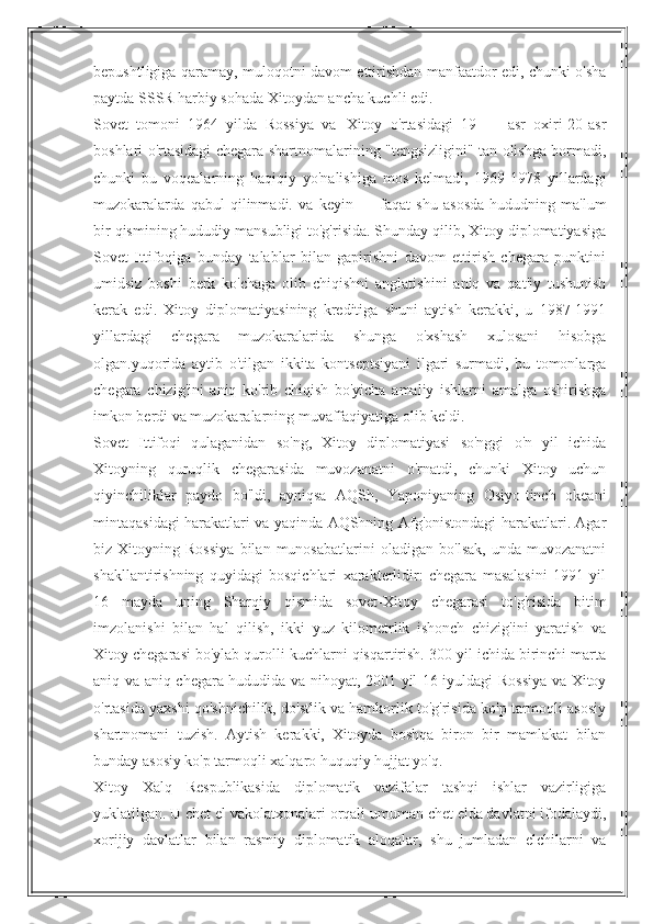 bepushtligiga qaramay, muloqotni davom ettirishdan manfaatdor edi, chunki o'sha
paytda SSSR harbiy sohada Xitoydan ancha kuchli edi.
Sovet   tomoni   1964   yilda   Rossiya   va|   Xitoy   o'rtasidagi   19   —   asr   oxiri-20-asr
boshlari o'rtasidagi chegara shartnomalarining "tengsizligini" tan olishga bormadi,
chunki   bu   voqealarning   haqiqiy   yo'nalishiga   mos   kelmadi,   1969-1978   yillardagi
muzokaralarda   qabul   qilinmadi.   va   keyin   —   faqat   shu   asosda-hududning   ma'lum
bir qismining hududiy mansubligi to'g'risida. Shunday qilib, Xitoy diplomatiyasiga
Sovet   Ittifoqiga   bunday   talablar   bilan   gapirishni   davom   ettirish   chegara   punktini
umidsiz   boshi   berk   ko'chaga   olib   chiqishni   anglatishini   aniq   va   qat'iy   tushunish
kerak   edi.   Xitoy   diplomatiyasining   kreditiga   shuni   aytish   kerakki,   u   1987-1991
yillardagi   chegara   muzokaralarida   shunga   o'xshash   xulosani   hisobga
olgan.yuqorida   aytib   o'tilgan   ikkita   kontseptsiyani   ilgari   surmadi,   bu   tomonlarga
chegara   chizig'ini   aniq   ko'rib   chiqish   bo'yicha   amaliy   ishlarni   amalga   oshirishga
imkon berdi va muzokaralarning muvaffaqiyatiga olib keldi.
Sovet   Ittifoqi   qulaganidan   so'ng,   Xitoy   diplomatiyasi   so'nggi   o'n   yil   ichida
Xitoyning   quruqlik   chegarasida   muvozanatni   o'rnatdi,   chunki   Xitoy   uchun
qiyinchiliklar   paydo   bo'ldi,   ayniqsa   AQSh,   Yaponiyaning   Osiyo-tinch   okeani
mintaqasidagi harakatlari va yaqinda AQShning Afg'onistondagi harakatlari. Agar
biz   Xitoyning   Rossiya   bilan   munosabatlarini   oladigan   bo'lsak,   unda   muvozanatni
shakllantirishning   quyidagi   bosqichlari   xarakterlidir:   chegara   masalasini   1991   yil
16   mayda   uning   Sharqiy   qismida   sovet-Xitoy   chegarasi   to'g'risida   bitim
imzolanishi   bilan   hal   qilish,   ikki   yuz   kilometrlik   ishonch   chizig'ini   yaratish   va
Xitoy chegarasi bo'ylab qurolli kuchlarni qisqartirish. 300 yil ichida birinchi marta
aniq va aniq chegara hududida va nihoyat, 2001 yil 16 iyuldagi Rossiya va Xitoy
o'rtasida yaxshi qo'shnichilik, do'stlik va hamkorlik to'g'risida ko'p tarmoqli asosiy
shartnomani   tuzish.   Aytish   kerakki,   Xitoyda   boshqa   biron   bir   mamlakat   bilan
bunday asosiy ko'p tarmoqli xalqaro huquqiy hujjat yo'q.
Xitoy   Xalq   Respublikasida   diplomatik   vazifalar   tashqi   ishlar   vazirligiga
yuklatilgan. U chet el vakolatxonalari orqali umuman chet elda davlatni ifodalaydi,
xorijiy   davlatlar   bilan   rasmiy   diplomatik   aloqalar,   shu   jumladan   elchilarni   va 