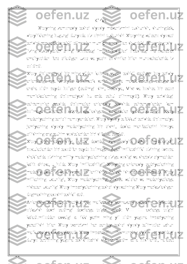 Kirish
Xitoyning   zamonaviy   tashqi   siyosiy   mexanizmini   tushunish,   shuningdek,
xitoyliklarning  bugungi   dunyoda  o'z  o'rnini   tushunishi   Xitoyning xalqaro  siyosati
tarixini retrospektiv tahlil qilmasdan mumkin emas. Gap shundaki, Xitoyning tsiv-
lizing   xususiyatlari   uning   Evropadagi   "millat-davlatlar"   o'rtasidagi   munosabatlar
amaliyotidan   farq   qiladigan   uzoq   va   yaqin   qo'shnilar   bilan   munosabatlarida   iz
qoldirdi.
Xitoy   diplomatiyasi   bir   ming   yildan   ko'proq   vaqtni   tashkil   etadigan   boy   tarixiy
an'analarga   ega.   Xitoyda   diplomatik   san'at   Evropa   mamlakatlariga   qaraganda
ancha   oldin   paydo   bo'lgan   (qadimgi   Rim,   Gretsiya,   Misr   va   boshqa   bir   qator
mamlakatlarning   diplomatiyasi   bu   erda   qabul   qilinmaydi).   Xitoy   tarixidagi
qahramonlar   orasida   diplomatlar   an'anaviy   ravishda   qahramonlardan   kam
bo'lmagan   sharafli   o'rinni   egallashgan   sarkardalar   yoki   qadimgi   Xitoy
madaniyatining taniqli namoyandalari. Xitoy siyosiy tafakkuri tarixida diplomatiya
jamiyatning   siyosiy   madaniyatining   bir   qismi,   davlat   manfaatlarini   himoya
qilishning eng muhim vositalaridan biri sifatida qaraldi.
Xitoy   diplomatiyasining   "antik   davrdan   zamonaviylik   uchun   foydalanish"
postulatlaridan biri tasodifan paydo bo'lmagan. Agar "millatchilik" o'zining Evropa
shakllarida o'zining milliy madaniyatlarining o'ziga xosligi va shartsiz qiymatidan
kelib   chiqsa,   u   holda   Xitoy   "millatchiligi"   Xitoyning   an'anaviy   qadriyatlarining
madaniy ustunligi va universal qo'llanilishiga bo'lgan ishonchga asoslanadi. Xitoy
millatining   ustunligi,   Xitoy   madaniyatining   boshqa   xalqlar   va   madaniyatlarga
nisbatan ustunligi Xitoy imperiyalarining tashqi siyosatining Xitoy markazlashgan
dogmasining asosini tashkil etdi.
An'anaviy   Xitoy   diplomatiyasining   mafkuraviy   va   nazariy   asoslarini   ro'yxatdan
o'tkazish   davri   qadimgi   davrlarga   to'g'ri   keladi:   VIII—III   asrlarga   to'g'ri
keladi.miloddan   avvalgi   e.   ikki   yarim   ming   yil   oldin   yagona   imperiyaning
yaratilishi   bilan   Xitoy   tsentrizmi   har   qanday   tashqi   siyosiy   ta'limotlar   uchun
mafkuraviy asosga aylanadi. Xitoy imperatori — "osmonning o'g'li" - er yuzidagi
dunyo   tartibining   yagona   tashkilotchisi   sifatida   taqdim   etila   boshlandi,   nafaqat 