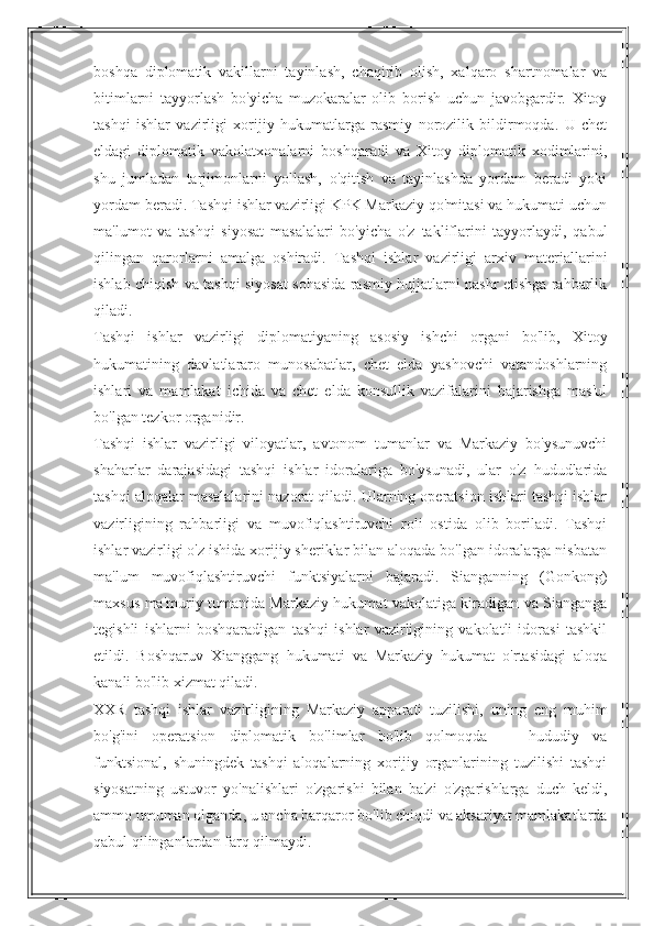 boshqa   diplomatik   vakillarni   tayinlash,   chaqirib   olish,   xalqaro   shartnomalar   va
bitimlarni   tayyorlash   bo'yicha   muzokaralar   olib   borish   uchun   javobgardir.   Xitoy
tashqi   ishlar   vazirligi   xorijiy   hukumatlarga   rasmiy   norozilik   bildirmoqda.   U   chet
eldagi   diplomatik   vakolatxonalarni   boshqaradi   va   Xitoy   diplomatik   xodimlarini,
shu   jumladan   tarjimonlarni   yollash,   o'qitish   va   tayinlashda   yordam   beradi   yoki
yordam beradi. Tashqi ishlar vazirligi KPK Markaziy qo'mitasi va hukumati uchun
ma'lumot   va   tashqi   siyosat   masalalari   bo'yicha   o'z   takliflarini   tayyorlaydi,   qabul
qilingan   qarorlarni   amalga   oshiradi.   Tashqi   ishlar   vazirligi   arxiv   materiallarini
ishlab chiqish va tashqi siyosat sohasida rasmiy hujjatlarni nashr etishga rahbarlik
qiladi.
Tashqi   ishlar   vazirligi   diplomatiyaning   asosiy   ishchi   organi   bo'lib,   Xitoy
hukumatining   davlatlararo   munosabatlar,   chet   elda   yashovchi   vatandoshlarning
ishlari   va   mamlakat   ichida   va   chet   elda   konsullik   vazifalarini   bajarishga   mas'ul
bo'lgan tezkor organidir.
Tashqi   ishlar   vazirligi   viloyatlar,   avtonom   tumanlar   va   Markaziy   bo'ysunuvchi
shaharlar   darajasidagi   tashqi   ishlar   idoralariga   bo'ysunadi,   ular   o'z   hududlarida
tashqi aloqalar masalalarini nazorat qiladi. Ularning operatsion ishlari tashqi ishlar
vazirligining   rahbarligi   va   muvofiqlashtiruvchi   roli   ostida   olib   boriladi.   Tashqi
ishlar vazirligi o'z ishida xorijiy sheriklar bilan aloqada bo'lgan idoralarga nisbatan
ma'lum   muvofiqlashtiruvchi   funktsiyalarni   bajaradi.   Sianganning   (Gonkong)
maxsus ma'muriy tumanida Markaziy hukumat vakolatiga kiradigan va Sianganga
tegishli   ishlarni   boshqaradigan   tashqi   ishlar   vazirligining   vakolatli   idorasi   tashkil
etildi.   Boshqaruv   Xianggang   hukumati   va   Markaziy   hukumat   o'rtasidagi   aloqa
kanali bo'lib xizmat qiladi.
XXR   tashqi   ishlar   vazirligining   Markaziy   apparati   tuzilishi,   uning   eng   muhim
bo'g'ini   operatsion   diplomatik   bo'limlar   bo'lib   qolmoqda   —   hududiy   va
funktsional,   shuningdek   tashqi   aloqalarning   xorijiy   organlarining   tuzilishi   tashqi
siyosatning   ustuvor   yo'nalishlari   o'zgarishi   bilan   ba'zi   o'zgarishlarga   duch   keldi,
ammo umuman olganda, u ancha barqaror bo'lib chiqdi va aksariyat mamlakatlarda
qabul qilinganlardan farq qilmaydi. 