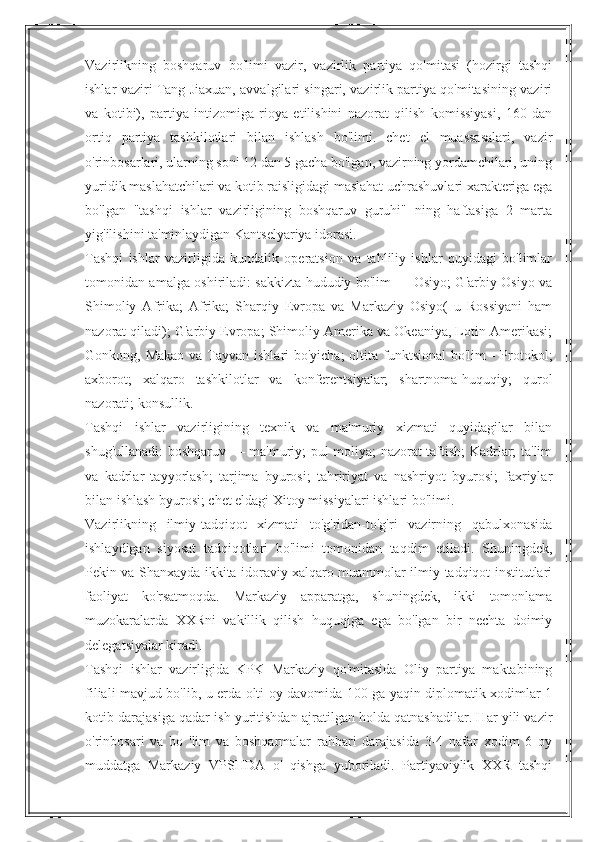 Vazirlikning   boshqaruv   bo'limi   vazir,   vazirlik   partiya   qo'mitasi   (hozirgi   tashqi
ishlar vaziri Tang Jiaxuan, avvalgilari singari, vazirlik partiya qo'mitasining vaziri
va   kotibi),   partiya   intizomiga   rioya   etilishini   nazorat   qilish   komissiyasi,   160   dan
ortiq   partiya   tashkilotlari   bilan   ishlash   bo'limi.   chet   el   muassasalari,   vazir
o'rinbosarlari, ularning soni 12 dan 5 gacha bo'lgan, vazirning yordamchilari, uning
yuridik maslahatchilari va kotib raisligidagi maslahat uchrashuvlari xarakteriga ega
bo'lgan   "tashqi   ishlar   vazirligining   boshqaruv   guruhi"   ning   haftasiga   2   marta
yig'ilishini ta'minlaydigan Kantselyariya idorasi.
Tashqi   ishlar   vazirligida   kundalik   operatsion   va   tahliliy   ishlar   quyidagi   bo'limlar
tomonidan amalga oshiriladi: sakkizta hududiy bo'lim — Osiyo; G'arbiy Osiyo va
Shimoliy   Afrika;   Afrika;   Sharqiy   Evropa   va   Markaziy   Osiyo(   u   Rossiyani   ham
nazorat qiladi); G'arbiy Evropa; Shimoliy Amerika va Okeaniya, Lotin Amerikasi;
Gonkong, Makao  va Tayvan ishlari bo'yicha;  oltita funktsional  bo'lim -  Protokol;
axborot;   xalqaro   tashkilotlar   va   konferentsiyalar;   shartnoma-huquqiy;   qurol
nazorati; konsullik.
Tashqi   ishlar   vazirligining   texnik   va   ma'muriy   xizmati   quyidagilar   bilan
shug'ullanadi: boshqaruv — ma'muriy; pul-moliya; nazorat-taftish; Kadrlar; ta'lim
va   kadrlar   tayyorlash;   tarjima   byurosi;   tahririyat   va   nashriyot   byurosi;   faxriylar
bilan ishlash byurosi; chet eldagi Xitoy missiyalari ishlari bo'limi.
Vazirlikning   ilmiy-tadqiqot   xizmati   to'g'ridan-to'g'ri   vazirning   qabulxonasida
ishlaydigan   siyosat   tadqiqotlari   bo'limi   tomonidan   taqdim   etiladi.   Shuningdek,
Pekin va Shanxayda ikkita idoraviy xalqaro muammolar ilmiy-tadqiqot institutlari
faoliyat   ko'rsatmoqda.   Markaziy   apparatga,   shuningdek,   ikki   tomonlama
muzokaralarda   XXRni   vakillik   qilish   huquqiga   ega   bo'lgan   bir   nechta   doimiy
delegatsiyalar kiradi.
Tashqi   ishlar   vazirligida   KPK   Markaziy   qo'mitasida   Oliy   partiya   maktabining
filiali mavjud bo'lib, u erda olti oy davomida 100 ga yaqin diplomatik xodimlar 1
kotib darajasiga qadar ish yuritishdan ajratilgan holda qatnashadilar. Har yili vazir
o'rinbosari   va   bo   'lim   va   boshqarmalar   rahbari   darajasida   3-4   nafar   xodim   6   oy
muddatga   Markaziy   VPSHDA   o'   qishga   yuboriladi.   Partiyaviylik   XXR   tashqi 