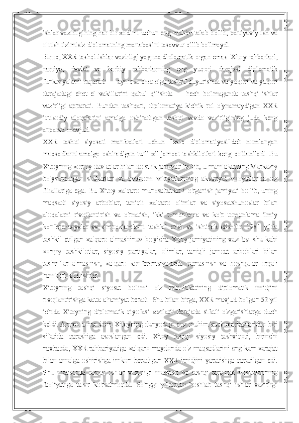 ishlar vazirligining har bir xodimi uchun eng muhim talab bo'lib, partiyaviy ish va
o'qish tizimisiz diplomatning martabasini tasavvur qilib bo'lmaydi.
Biroq, XXR tashqi ishlar vazirligi yagona diplomatik organ emas. Xitoy rahbarlari,
partiya,   davlat   va   harbiy   rahbarlarning   eng   yuqori   darajasi   diplomatik
funktsiyalarni bajaradi — ayniqsa chet elga tashrif buyurishda va yuqori va yuqori
darajadagi   chet   el   vakillarini   qabul   qilishda   —   hech   bo'lmaganda   tashqi   ishlar
vazirligi   apparati.   Bundan   tashqari,   diplomatiya   kichik   rol   o'ynamaydigan   XXR
iqtisodiy   aloqalarini   amalga   oshiradigan   tashqi   savdo   vazirligining   juda   keng
apparati mavjud.
XXR   tashqi   siyosati   manfaatlari   uchun   "xalq   diplomatiyasi"deb   nomlangan
maqsadlarni amalga oshiradigan turli xil jamoat tashkilotlari keng qo'llaniladi. Bu
Xitoyning xorijiy davlatlar bilan do'stlik jamiyati bo'lib, u mamlakatning Markaziy
bo'ysunadigan   shaharlari   va   avtonom   viloyatlarining   aksariyat   viloyatlarida   o'z
filiallariga   ega.   Bu   Xitoy   xalqaro   munosabatlarni   o'rganish   jamiyati   bo'lib,   uning
maqsadi   siyosiy   arboblar,   taniqli   xalqaro   olimlar   va   siyosatshunoslar   bilan
aloqalarni   rivojlantirish   va   o'rnatish,   ikki   tomonlama   va   ko'p   tomonlama   ilmiy
konferentsiyalar   va   simpoziumlarni   tashkil   etish   va   ishtirok   etishdir.   1981   yilda
tashkil   etilgan   xalqaro   almashinuv   bo'yicha   Xitoy   jamiyatining   vazifasi   shu   kabi
xorijiy   tashkilotlar,   siyosiy   partiyalar,   olimlar,   taniqli   jamoat   arboblari   bilan
tashriflar   almashish,   xalqaro   konferentsiyalarda   qatnashish   va   boshqalar   orqali
hamkorlik qilishdir.
Xitoyning   tashqi   siyosat   bo'limi   o'z   mamlakatining   diplomatik   imidjini
rivojlantirishga katta ahamiyat beradi. Shu bilan birga, XXR mavjud bo'lgan 52 yil
ichida   Xitoyning   diplomatik   qiyofasi   sezilarli   darajada   sifatli   o'zgarishlarga   duch
keldi. Ammo u har doim Xitoyning dunyodagi eng muhim kuch markazlaridan biri
sifatida   qarashiga   asoslangan   edi.   Xitoy   tashqi   siyosiy   tashviqoti,   birinchi
navbatda, XXR rahbariyatiga xalqaro maydonda o'z maqsadlarini eng kam xarajat
bilan amalga oshirishga imkon beradigan XXR imidjini yaratishga qaratilgan edi.
Shu   maqsadda   tashqi   ishlar   vazirligi   matbuot   va   tashqi   targ'ibot   vositalarining
faoliyatiga   ta'sir   ko'rsatmoqda.   So'nggi   yillardan   boshlab   tashqi   ishlar   vazirligi 