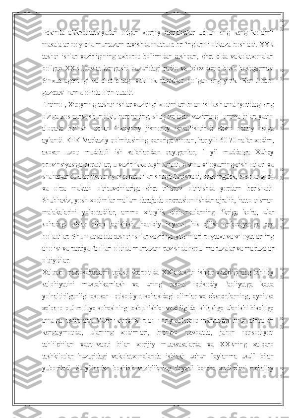 Pekinda   akkreditatsiyadan   o'tgan   xorijiy   jurnalistlar   uchun   eng   keng   ko'lamli
masalalar bo'yicha muntazam ravishda matbuot brifinglarini o'tkaza boshladi. XXR
tashqi   ishlar   vazirligining   axborot   bo'limidan   tashqari,   chet   elda   vakolatxonalari
bo'lgan   XXR   Davlat   kengashi   huzuridagi   radio   va   televidenie   bosh   boshqarmasi
Sinxua   agentligi   va   chet   eldagi   vakillik   punktlari   bo'lgan   eng   yirik   "Ren   Jibao"
gazetasi ham alohida o'rin tutadi.
Ehtimol, Xitoyning tashqi ishlar vazirligi xodimlari bilan ishlash amaliyotidagi eng
o'ziga xos narsa shundaki, barchaning, shu jumladan vazirning "omma bilan yaqin
aloqada   bo'lish"   uchun   "ixtiyoriy   jismoniy   ishda"ishtirok   etishi   odatiy   holga
aylandi. KPK Markaziy qo'mitasining qaroriga binoan, har yili 60-70 nafar xodim,
asosan   uzoq   muddatli   ish   safarlaridan   qaytganlar,   1   yil   muddatga   Xubey
provinsiyasiga boradilar, u vazirlikka tayinlanadi. Ushbu viloyatning qishloqlari va
shaharlarida ular jismoniy mehnat bilan shug'ullanishadi, shuningdek, boshlang'ich
va   o'rta   maktab   o'qituvchilariga   chet   tillarini   o'qitishda   yordam   berishadi.
Shubhasiz, yosh xodimlar ma'lum darajada operatsion ishdan ajralib, hatto qisman
malakalarini   yo'qotadilar,   ammo   xitoylik   diplomatlarning   fikriga   ko'ra,   ular
sohadagi   ishlar   bilan   tanishish,   haqiqiy   hayotni   his   qilish   imkoniyatiga   ega
bo'ladilar. Shu maqsadda tashqi ishlar vazirligi xodimlari poytaxt va viloyatlarning
aholisi va partiya faollari oldida muntazam ravishda bepul ma'ruzalar va ma'ruzalar
o'qiydilar.
Xalqaro   munosabatlarni   tejash   sharoitida   XXR   tashqi   ishlar   vazirligining   tahliliy
salohiyatini   mustahkamlash   va   uning   tashqi   iqtisodiy   faoliyatga   katta
yo'naltirilganligi   asosan   Iqtisodiyot   sohasidagi   olimlar   va   ekspertlarning,   ayniqsa
xalqaro pul-moliya sohasining tashqi ishlar vazirligida ishlashga ulanishi hisobiga
amalga   oshiriladi.   Vazirlikning   ko'plab   ilmiy-tadqiqot   institutlari   bilan   aloqalari
kengaymoqda,   ularning   xodimlari,   birinchi   navbatda,   jahon   iqtisodiyoti
tahlilchilari   vaqti-vaqti   bilan   xorijiy   muassasalarda   va   XXRning   xalqaro
tashkilotlar   huzuridagi   vakolatxonalarida   ishlash   uchun   "aylanma   usul"   bilan
yuboriladi.   80-yillardan   boshlab   vazirlikning   deyarli   barcha   xodimlari   mahalliy 