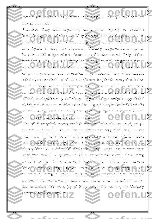 biznesni yanada samarali rivojlantirish uchun bir yillik iqtisodiy kurslar tizimidan
o'tishga chaqiriladi.
Shubhasiz,   Xitoy   diplomatiyasining   kuchli   tomoni   siyosiy   va   akademik
kompleksning unga faol aloqasi va Xitoy rahbariyatining tashqi siyosatni  tartibga
solish va ratsionalizatsiya qilish maqsadlariga erishish uchun ilm-fan salohiyatidan
to'liq   foydalanish   istagini   o'z   ichiga   oladi.   Markaziy   partiya   va   davlat   organlari
huzurida   tashkil   etilgan   xalqaro   ekspertlar   guruhlaridan   tashqari,   ilmiy-tadqiqot
institutlari   va   oliy   o'quv   yurtlarining   keng   tarmog'i   mamlakatning   tashqi   siyosat
yo'nalishini   optimallashtirish   ishlarida   keng   ishtirok   etmoqda.   Birgalikda   tashkil
etilgan   ilmiy,   shu   jumladan   universitet,   "miya   markazlari"   u   yoki   bu   darajada
tashqi  siyosat  qarorlarini  qabul  qilishning barcha darajalarida namoyish etiladi va
yuqori   malakali   xalqaro   olimlarning   vazifalari   nafaqat   qabul   qilingan   amaliy
qarorlarni nazariy asoslashni, balki xalqaro munosabatlar evolyutsiyasini bashorat
qilishni,   shuningdek   amaliy   bo'limlarga   eng   yaqin   bo'lgan   tavsiyalar   tayyorlashni
o'z ichiga oladi. va uzoq muddatli istiqbolda. Bugungi Xitoyda akademik fanni oliy
ta'limdan   va   ikkalasini   ham   amaliyotdan   to'sib   qo'yadigan   idoralararo   to'siqlarni
engib o'tish yo'lida juda ko'p ishlar qilinmoqda.
1983   yil   8   sentyabrda   rasmiy   ochilish   marosimi   bo'lib   o'tdi,   aniqrog'i,   o'n   yil
davomida   diplomatik   institutni   "nafaqat   diplomatlar   tayyorlash,   balki   xalqaro
muammolarni   o'rganish"uchun   mo'ljallangan   asosiy   universitet   sifatida   malaka
oshirish kurslari shaklida qayta tiklash. So'nggi yillarda diqqatni til ta'limidan (bu
o'quv  yukining  70  foizini  tashkil   qiladi)  mintaqaviy  tadqiqotlar   va  muammolarga
yo'naltirish   mavjud.   90-yillardan   boshlab   Dipakademiya   sifatida   bir   vaqtning
o'zida   ishlaydigan   Dipinstitutda   yangi   kurslar   o'qila   boshlandi:   diplomatiyaga
kirish,   zamonaviy   dunyo   siyosati,   mamlakatlar   va   mintaqalarning   dolzarb
muammolari.   Mingdan   ziyod   o'qituvchi   va   xodimlardan   iborat   institutda
o'qituvchilik faoliyatiga yuqori martabali diplomatlar jalb etilmoqda. 6 yillik o'qish
davrida   talabalar   ikki   marta   (oyiga)   Xitoy   tashqi   ishlar   vazirligining   Markaziy
apparatida amaliyot o'taydilar. 