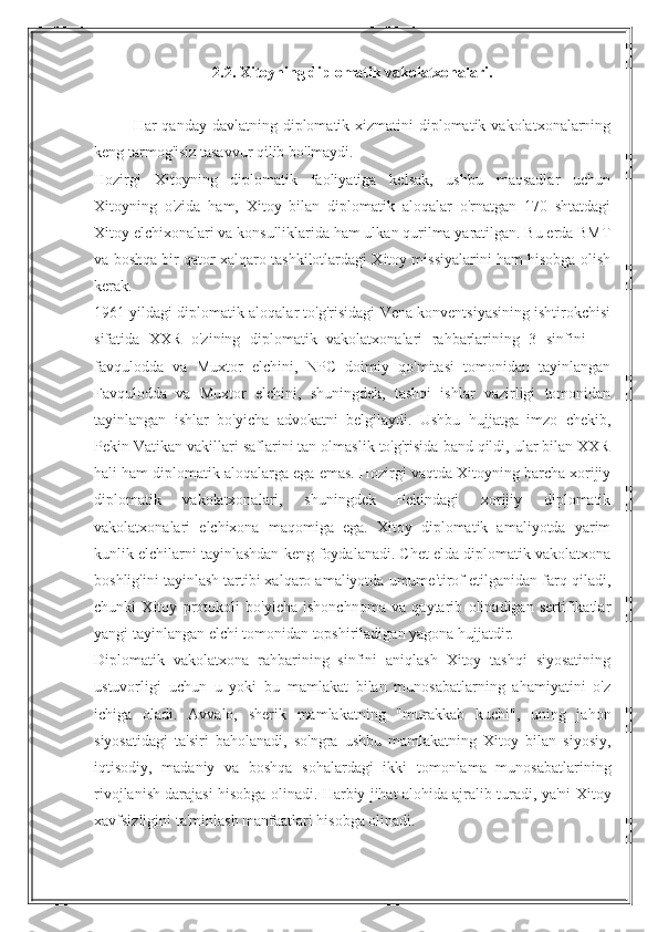 2.2. Xitoyning diplomatik vakolatxonalari.
Har  qanday davlatning diplomatik xizmatini  diplomatik vakolatxonalarning
keng tarmog'isiz tasavvur qilib bo'lmaydi.
Hozirgi   Xitoyning   diplomatik   faoliyatiga   kelsak,   ushbu   maqsadlar   uchun
Xitoyning   o'zida   ham,   Xitoy   bilan   diplomatik   aloqalar   o'rnatgan   170   shtatdagi
Xitoy elchixonalari va konsulliklarida ham ulkan qurilma yaratilgan. Bu erda BMT
va boshqa bir qator xalqaro tashkilotlardagi Xitoy missiyalarini ham hisobga olish
kerak.
1961 yildagi diplomatik aloqalar to'g'risidagi Vena konventsiyasining ishtirokchisi
sifatida   XXR   o'zining   diplomatik   vakolatxonalari   rahbarlarining   3   sinfini   —
favqulodda   va   Muxtor   elchini,   NPC   doimiy   qo'mitasi   tomonidan   tayinlangan
Favqulodda   va   Muxtor   elchini,   shuningdek,   tashqi   ishlar   vazirligi   tomonidan
tayinlangan   ishlar   bo'yicha   advokatni   belgilaydi.   Ushbu   hujjatga   imzo   chekib,
Pekin Vatikan vakillari saflarini tan olmaslik to'g'risida band qildi, ular bilan XXR
hali ham diplomatik aloqalarga ega emas. Hozirgi vaqtda Xitoyning barcha xorijiy
diplomatik   vakolatxonalari,   shuningdek   Pekindagi   xorijiy   diplomatik
vakolatxonalari   elchixona   maqomiga   ega.   Xitoy   diplomatik   amaliyotda   yarim
kunlik elchilarni tayinlashdan keng foydalanadi. Chet elda diplomatik vakolatxona
boshlig'ini tayinlash tartibi xalqaro amaliyotda umume'tirof etilganidan farq qiladi,
chunki   Xitoy   protokoli   bo'yicha   ishonchnoma   va   qaytarib   olinadigan   sertifikatlar
yangi tayinlangan elchi tomonidan topshiriladigan yagona hujjatdir.
Diplomatik   vakolatxona   rahbarining   sinfini   aniqlash   Xitoy   tashqi   siyosatining
ustuvorligi   uchun   u   yoki   bu   mamlakat   bilan   munosabatlarning   ahamiyatini   o'z
ichiga   oladi.   Avvalo,   sherik   mamlakatning   "murakkab   kuchi",   uning   jahon
siyosatidagi   ta'siri   baholanadi,   so'ngra   ushbu   mamlakatning   Xitoy   bilan   siyosiy,
iqtisodiy,   madaniy   va   boshqa   sohalardagi   ikki   tomonlama   munosabatlarining
rivojlanish darajasi hisobga olinadi. Harbiy jihat alohida ajralib turadi, ya'ni Xitoy
xavfsizligini ta'minlash manfaatlari hisobga olinadi. 