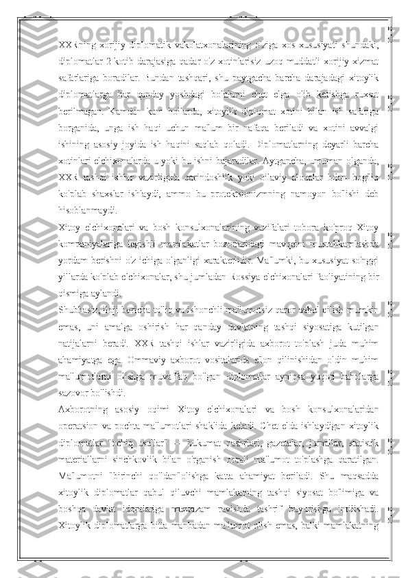 XXRning   xorijiy   diplomatik   vakolatxonalarining   o'ziga   xos   xususiyati   shundaki,
diplomatlar  2-kotib darajasiga  qadar o'z xotinlarisiz uzoq muddatli  xorijiy xizmat
safarlariga   boradilar.   Bundan   tashqari,   shu   paytgacha   barcha   darajadagi   xitoylik
diplomatlarga   har   qanday   yoshdagi   bolalarni   chet   elga   olib   ketishga   ruxsat
berilmagan.   Kamdan   kam   hollarda,   xitoylik   diplomat   xotini   bilan   ish   safariga
borganida,   unga   ish   haqi   uchun   ma'lum   bir   nafaqa   beriladi   va   xotini   avvalgi
ishining   asosiy   joyida   ish   haqini   saqlab   qoladi.   Diplomatlarning   deyarli   barcha
xotinlari elchixonalarda u yoki bu ishni bajaradilar. Aytgancha, umuman olganda,
XXR   tashqi   ishlar   vazirligida   qarindoshlik   yoki   oilaviy   aloqalar   bilan   bog'liq
ko'plab   shaxslar   ishlaydi,   ammo   bu   protektsionizmning   namoyon   bo'lishi   deb
hisoblanmaydi.
Xitoy   elchixonalari   va   bosh   konsulxonalarining   vazifalari   tobora   ko'proq   Xitoy
kompaniyalariga   tegishli   mamlakatlar   bozorlaridagi   mavqeini   mustahkamlashda
yordam  berishni  o'z ichiga olganligi xarakterlidir. Ma'lumki, bu xususiyat  so'nggi
yillarda ko'plab elchixonalar, shu jumladan Rossiya elchixonalari faoliyatining bir
qismiga aylandi.
Shubhasiz, iloji boricha to'liq va ishonchli ma'lumotsiz qaror qabul qilish mumkin
emas,   uni   amalga   oshirish   har   qanday   davlatning   tashqi   siyosatiga   kutilgan
natijalarni   beradi.   XXR   tashqi   ishlar   vazirligida   axborot   to'plash   juda   muhim
ahamiyatga   ega.   Ommaviy   axborot   vositalarida   e'lon   qilinishidan   oldin   muhim
ma'lumotlarni   olishga   muvaffaq   bo'lgan   diplomatlar   ayniqsa   yuqori   baholarga
sazovor bo'lishdi.
Axborotning   asosiy   oqimi   Xitoy   elchixonalari   va   bosh   konsulxonalaridan
operatsion   va  pochta   ma'lumotlari   shaklida   keladi.   Chet   elda   ishlaydigan   xitoylik
diplomatlar   "ochiq   usullar"   —   hukumat   nashrlari,   gazetalar,   jurnallar,   statistik
materiallarni   sinchkovlik   bilan   o'rganish   orqali   ma'lumot   to'plashga   qaratilgan.
Ma'lumotni   "birinchi   qo'ldan"olishga   katta   ahamiyat   beriladi.   Shu   maqsadda
xitoylik   diplomatlar   qabul   qiluvchi   mamlakatning   tashqi   siyosat   bo'limiga   va
boshqa   davlat   idoralariga   muntazam   ravishda   tashrif   buyurishga   intilishadi.
Xitoylik   diplomatlarga   bitta   manbadan   ma'lumot   olish   emas,   balki   mamlakatning 