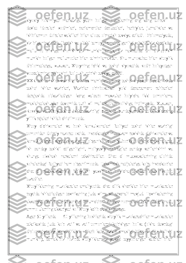 siyosiy   hokimiyati   markaziga   yaqin   bo'lgan   odamlarning   eng   keng   doirasi   —
davlat   idoralari   xodimlari,   parlamentlar   deputatlari,   harbiylar,   jurnalistlar   va
ishbilarmon doiralar  vakillari  bilan  aloqa o'rnatish  tavsiya  etiladi.  Diplomatiyada,
siz bilganingizdek, "berish va olish" tamoyili amal qilganligi sababli, siz sherikdan
ma'lumot   olishga   ishonishingiz   mumkin   emas,   o'z   navbatida   uni   qiziqtirishi
mumkin  bo'lgan   ma'lumotlar   bilan   ta'minlamasdan.   Shu  munosabat   bilan   xitoylik
diplomatlarga,   xususan,   Xitoyning   ichki   va   tashqi   siyosatida   sodir   bo'layotgan
voqealarning ma'nosini faol tushuntirish tavsiya etiladi.
XXR  tashqi   ishlar  vazirligi   boshqa  mamlakatlarning  tashqi   siyosat  idoralari  bilan
tashqi   ishlar   vazirlari,   Vazirlar   o'rinbosarlari   yoki   departament   rahbarlari
darajasida   o'tkaziladigan   keng   xalqaro   mavzular   bo'yicha   ikki   tomonlama
maslahatlashuvlar   davomida   turli   xil   ma'lumotlarni   olishga   intilmoqda.   Xususan,
Rossiya   va   Xitoy   tashqi   ishlar   vazirligi   o'rtasida   bunday   maslahatlashuvlarning
yillik rejalari ishlab chiqilmoqda.
Xitoy   elchixonalari   va   bosh   konsulxonalari   faoliyati   tashqi   ishlar   vazirligi
tomonidan doimiy nazorat ostida. Inspektorlar muntazam ravishda elchixonalar va
konsulliklarga "saytdagi vaziyatni o'rganish uchun"yuboriladi. Ular elchixonalarda
ish   qanday   tashkil   etilganligini,   moliyaviy   mablag'lar   qanday   sarflanishini   va
shunga   o'xshash   narsalarni   tekshiradilar.   Chet   el   muassasalarining   alohida
sohalardagi faoliyati ham o'rganilmoqda. Tekshirish natijalariga ko'ra inspektorlar
chet   el   muassasasining   faoliyatini   yaxshilash   bo'yicha   takliflar   bilan   hisobot
tuzadilar.
Xitoyliklarning   muzokaralar   amaliyotida   chet   ellik   sheriklar   bilan   muzokaralar
paytida  ishlatiladigan  texnikaning   juda   xilma-xil   arsenali  mavjud.  Texnikalarning
aksariyati   xalqaro   huquqning   umume'tirof   etilgan   normalari   bilan   belgilanadi,
ammo ularning aksariyati sof Xitoy kelib chiqishiga ega.
Agar 50-yillarda — 60-yillarning boshlarida xitoylik muzokarachilar muzokaralar
taktikasida   juda   ko'p   zaif   va   zaif   tomonlarni   ko'rishgan   bo'lsa   (o'sha   davrdagi
diplomatiyaning   kamchiliklari   |   G'arb   kabi   tezkor   emasligi   bilan   bog'liq   bo'lishi
mumkin),   demak   biz   hozirda   xitoyliklarning   yaxshi   tayyorlangan   kadrlari   bilan 