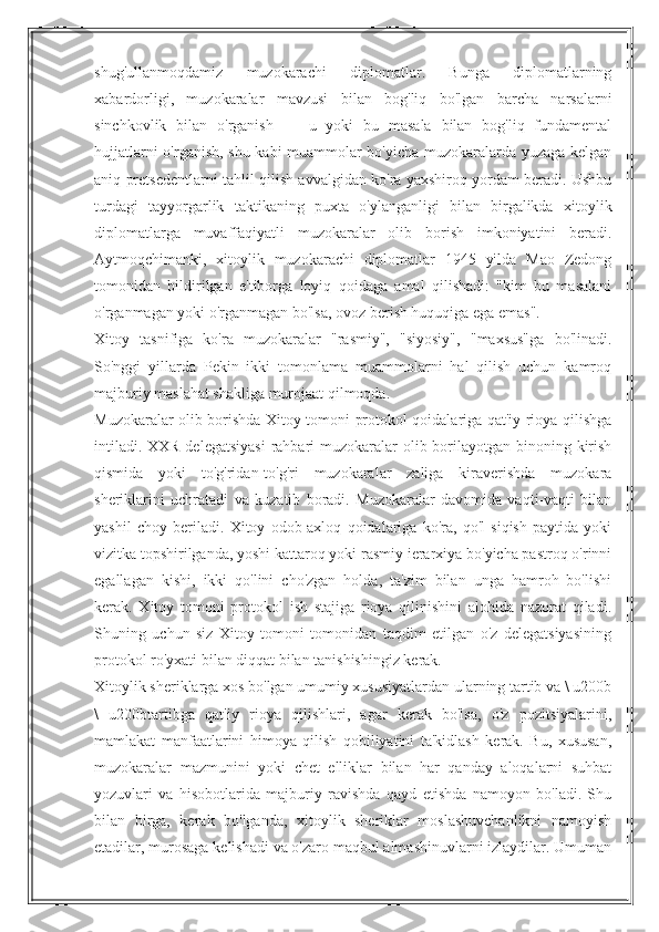 shug'ullanmoqdamiz   muzokarachi   diplomatlar.   Bunga   diplomatlarning
xabardorligi,   muzokaralar   mavzusi   bilan   bog'liq   bo'lgan   barcha   narsalarni
sinchkovlik   bilan   o'rganish   —   u   yoki   bu   masala   bilan   bog'liq   fundamental
hujjatlarni o'rganish, shu kabi muammolar bo'yicha muzokaralarda yuzaga kelgan
aniq pretsedentlarni tahlil qilish avvalgidan ko'ra yaxshiroq yordam beradi. Ushbu
turdagi   tayyorgarlik   taktikaning   puxta   o'ylanganligi   bilan   birgalikda   xitoylik
diplomatlarga   muvaffaqiyatli   muzokaralar   olib   borish   imkoniyatini   beradi.
Aytmoqchimanki,   xitoylik   muzokarachi   diplomatlar   1945   yilda   Mao   Zedong
tomonidan   bildirilgan   e'tiborga   loyiq   qoidaga   amal   qilishadi:   "kim   bu   masalani
o'rganmagan yoki o'rganmagan bo'lsa, ovoz berish huquqiga ega emas".
Xitoy   tasnifiga   ko'ra   muzokaralar   "rasmiy",   "siyosiy",   "maxsus"ga   bo'linadi.
So'nggi   yillarda   Pekin   ikki   tomonlama   muammolarni   hal   qilish   uchun   kamroq
majburiy maslahat shakliga murojaat qilmoqda.
Muzokaralar olib borishda Xitoy tomoni protokol qoidalariga qat'iy rioya qilishga
intiladi. XXR delegatsiyasi  rahbari  muzokaralar olib borilayotgan binoning kirish
qismida   yoki   to'g'ridan-to'g'ri   muzokaralar   zaliga   kiraverishda   muzokara
sheriklarini   uchratadi   va   kuzatib   boradi.   Muzokaralar   davomida   vaqti-vaqti   bilan
yashil   choy   beriladi.   Xitoy   odob-axloq   qoidalariga   ko'ra,   qo'l   siqish   paytida   yoki
vizitka topshirilganda, yoshi kattaroq yoki rasmiy ierarxiya bo'yicha pastroq o'rinni
egallagan   kishi,   ikki   qo'lini   cho'zgan   holda,   ta'zim   bilan   unga   hamroh   bo'lishi
kerak.   Xitoy   tomoni   protokol   ish   stajiga   rioya   qilinishini   alohida   nazorat   qiladi.
Shuning   uchun   siz   Xitoy   tomoni   tomonidan   taqdim   etilgan   o'z   delegatsiyasining
protokol ro'yxati bilan diqqat bilan tanishishingiz kerak.
Xitoylik sheriklarga xos bo'lgan umumiy xususiyatlardan ularning tartib va \ u200b
\   u200btartibga   qat'iy   rioya   qilishlari,   agar   kerak   bo'lsa,   o'z   pozitsiyalarini,
mamlakat   manfaatlarini   himoya   qilish   qobiliyatini   ta'kidlash   kerak.   Bu,   xususan,
muzokaralar   mazmunini   yoki   chet   elliklar   bilan   har   qanday   aloqalarni   suhbat
yozuvlari   va   hisobotlarida   majburiy   ravishda   qayd   etishda   namoyon   bo'ladi.   Shu
bilan   birga,   kerak   bo'lganda,   xitoylik   sheriklar   moslashuvchanlikni   namoyish
etadilar, murosaga kelishadi va o'zaro maqbul almashinuvlarni izlaydilar. Umuman 