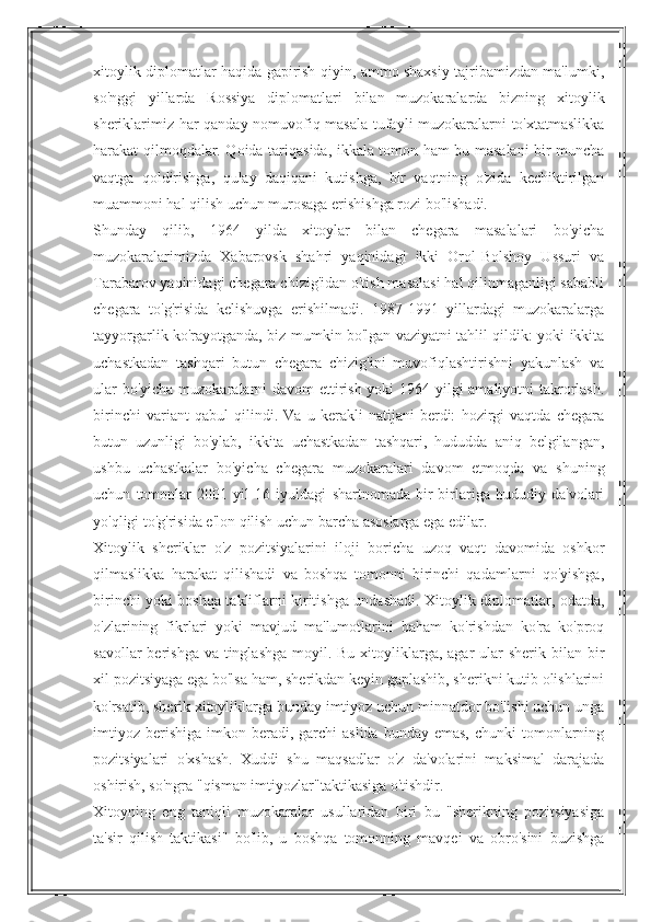 xitoylik diplomatlar haqida gapirish qiyin, ammo shaxsiy tajribamizdan ma'lumki,
so'nggi   yillarda   Rossiya   diplomatlari   bilan   muzokaralarda   bizning   xitoylik
sheriklarimiz har qanday nomuvofiq masala tufayli muzokaralarni to'xtatmaslikka
harakat qilmoqdalar. Qoida tariqasida, ikkala tomon ham bu masalani bir muncha
vaqtga   qoldirishga,   qulay   daqiqani   kutishga,   bir   vaqtning   o'zida   kechiktirilgan
muammoni hal qilish uchun murosaga erishishga rozi bo'lishadi.
Shunday   qilib,   1964   yilda   xitoylar   bilan   chegara   masalalari   bo'yicha
muzokaralarimizda   Xabarovsk   shahri   yaqinidagi   ikki   Orol-Bolshoy   Ussuri   va
Tarabarov yaqinidagi chegara chizig'idan o'tish masalasi hal qilinmaganligi sababli
chegara   to'g'risida   kelishuvga   erishilmadi.   1987-1991   yillardagi   muzokaralarga
tayyorgarlik ko'rayotganda, biz mumkin bo'lgan vaziyatni tahlil qildik: yoki ikkita
uchastkadan   tashqari   butun   chegara   chizig'ini   muvofiqlashtirishni   yakunlash   va
ular  bo'yicha muzokaralarni davom ettirish yoki  1964 yilgi  amaliyotni  takrorlash.
birinchi   variant   qabul   qilindi.   Va   u   kerakli   natijani   berdi:   hozirgi   vaqtda   chegara
butun   uzunligi   bo'ylab,   ikkita   uchastkadan   tashqari,   hududda   aniq   belgilangan,
ushbu   uchastkalar   bo'yicha   chegara   muzokaralari   davom   etmoqda   va   shuning
uchun   tomonlar   2001   yil   16   iyuldagi   shartnomada   bir-birlariga   hududiy   da'volari
yo'qligi to'g'risida e'lon qilish uchun barcha asoslarga ega edilar.
Xitoylik   sheriklar   o'z   pozitsiyalarini   iloji   boricha   uzoq   vaqt   davomida   oshkor
qilmaslikka   harakat   qilishadi   va   boshqa   tomonni   birinchi   qadamlarni   qo'yishga,
birinchi yoki boshqa takliflarni kiritishga undashadi. Xitoylik diplomatlar, odatda,
o'zlarining   fikrlari   yoki   mavjud   ma'lumotlarini   baham   ko'rishdan   ko'ra   ko'proq
savollar  berishga va  tinglashga  moyil. Bu xitoyliklarga, agar  ular  sherik  bilan  bir
xil pozitsiyaga ega bo'lsa ham, sherikdan keyin gaplashib, sherikni kutib olishlarini
ko'rsatib, sherik xitoyliklarga bunday imtiyoz uchun minnatdor bo'lishi uchun unga
imtiyoz  berishiga  imkon beradi,  garchi   aslida  bunday  emas,  chunki   tomonlarning
pozitsiyalari   o'xshash.   Xuddi   shu   maqsadlar   o'z   da'volarini   maksimal   darajada
oshirish, so'ngra "qisman imtiyozlar"taktikasiga o'tishdir.
Xitoyning   eng   taniqli   muzokaralar   usullaridan   biri   bu   "sherikning   pozitsiyasiga
ta'sir   qilish   taktikasi"   bo'lib,   u   boshqa   tomonning   mavqei   va   obro'sini   buzishga 