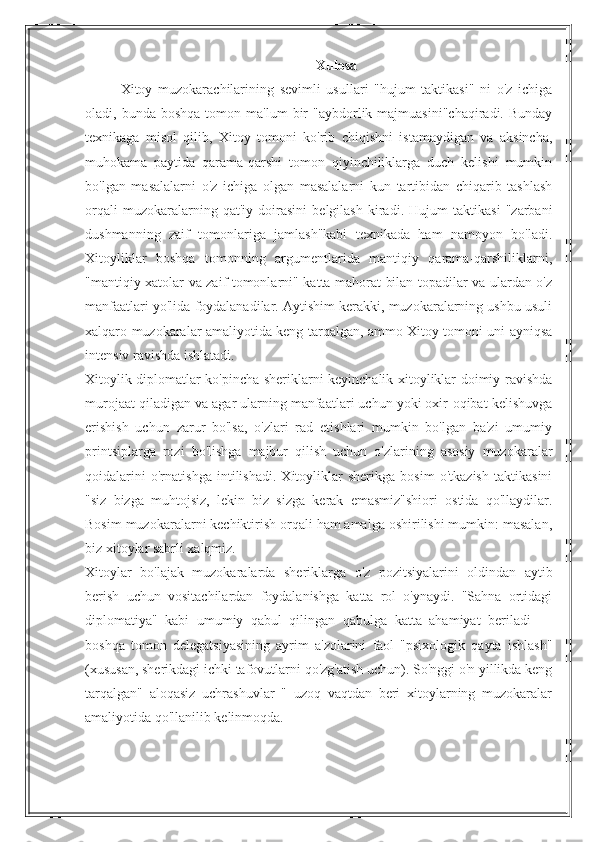 Xulosa
Xitoy   muzokarachilarining   sevimli   usullari   "hujum   taktikasi"   ni   o'z   ichiga
oladi,  bunda  boshqa   tomon  ma'lum   bir  "aybdorlik  majmuasini"chaqiradi.  Bunday
texnikaga   misol   qilib,   Xitoy   tomoni   ko'rib   chiqishni   istamaydigan   va   aksincha,
muhokama   paytida   qarama-qarshi   tomon   qiyinchiliklarga   duch   kelishi   mumkin
bo'lgan   masalalarni   o'z   ichiga   olgan   masalalarni   kun   tartibidan   chiqarib   tashlash
orqali   muzokaralarning   qat'iy   doirasini   belgilash   kiradi.   Hujum   taktikasi   "zarbani
dushmanning   zaif   tomonlariga   jamlash"kabi   texnikada   ham   namoyon   bo'ladi.
Xitoyliklar   boshqa   tomonning   argumentlarida   mantiqiy   qarama-qarshiliklarni,
"mantiqiy xatolar va zaif tomonlarni" katta mahorat bilan topadilar va ulardan o'z
manfaatlari yo'lida foydalanadilar. Aytishim kerakki, muzokaralarning ushbu usuli
xalqaro muzokaralar amaliyotida keng tarqalgan, ammo Xitoy tomoni uni ayniqsa
intensiv ravishda ishlatadi.
Xitoylik diplomatlar ko'pincha sheriklarni keyinchalik xitoyliklar doimiy ravishda
murojaat qiladigan va agar ularning manfaatlari uchun yoki oxir-oqibat kelishuvga
erishish   uchun   zarur   bo'lsa,   o'zlari   rad   etishlari   mumkin   bo'lgan   ba'zi   umumiy
printsiplarga   rozi   bo'lishga   majbur   qilish   uchun   o'zlarining   asosiy   muzokaralar
qoidalarini   o'rnatishga   intilishadi.   Xitoyliklar   sherikga   bosim   o'tkazish   taktikasini
"siz   bizga   muhtojsiz,   lekin   biz   sizga   kerak   emasmiz"shiori   ostida   qo'llaydilar.
Bosim muzokaralarni kechiktirish orqali ham amalga oshirilishi mumkin: masalan,
biz xitoylar sabrli xalqmiz.
Xitoylar   bo'lajak   muzokaralarda   sheriklarga   o'z   pozitsiyalarini   oldindan   aytib
berish   uchun   vositachilardan   foydalanishga   katta   rol   o'ynaydi.   "Sahna   ortidagi
diplomatiya"   kabi   umumiy   qabul   qilingan   qabulga   katta   ahamiyat   beriladi   —
boshqa   tomon   delegatsiyasining   ayrim   a'zolarini   faol   "psixologik   qayta   ishlash"
(xususan, sherikdagi ichki tafovutlarni qo'zg'atish uchun). So'nggi o'n yillikda keng
tarqalgan"   aloqasiz   uchrashuvlar   "   uzoq   vaqtdan   beri   xitoylarning   muzokaralar
amaliyotida qo'llanilib kelinmoqda. 