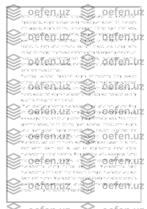 Sahna   ortidagi   diplomatiyada,"   aloqasiz   uchrashuvlar   "da,   vositachilardan
foydalanganda,   xitoylar   ko'zlagan   asosiy   maqsad"yuzni   saqlash"   dir.   Boshqacha
qilib   aytganda,   xitoylik   diplomat   o'z   pozitsiyasini   oldindan   bayon   qilishi   kerak,
agar ko'rsatmalarga binoan ruxsat berilsa, rasmiy muzokaralarda sherik tomonidan
yaxshi   kutib   olinadigan   tarzda.   Agar   xitoyliklar   o'z   pozitsiyalarini   oldindan
belgilab,   bu   sherik   uchun   nomaqbul   ekanligini   bilsalar,   unda   bunday   "sahna
ortidagi diplomatiya" ning maqsadi sherikning salbiy reaktsiyasini yumshatish, uni
haddan   tashqari   qattiqlashtirmaslikdir.   Shuningdek,   muzokaralar   davomida
jamoatchilik oldida targ'ibot ta'siriga erishish uchun ma'lumotlarning "tarqalishi" ni
tashkil etish maqsad qilingan.
Yuqoridagi   usullardan   foydalanish   xitoylik   diplomatlarning   ijobiy   taassurot
qoldirish uchun hamma narsani qilishlariga to'sqinlik qilmaydi va muzokaralardagi
har   bir   sherik   bilan  xitoylik  boshqa   tomon   uni   ko'rishni   xohlagandek   bo'ling.  Bir
muncha vaqtdan beri xitoylik muzokarachilarning odatiy xatti-harakatlari tasodifiy
va aqlli ko'rinishga intilishni boshladi.
"Yuzni   tejash"   xitoyliklarning   muzokaralar   amaliyoti   uchun   ham,   umuman   Xitoy
diplomatiyasi  uchun  ham  muhim  ahamiyatga   ega.  Xitoy  diplomatiyasining  o'ziga
xos xususiyati  bilan, kimdir uni  yoqtirishi  yoki  yoqtirmasligi  kerak. Yana bir bor
aytishimiz   kerakki,   har   bir   diplomat   "yuzni   saqlashga"   intiladi,   ammo   xitoylik
uchun   "yuzni   saqlash"   hayotiy   printsipdir.   Ushbu   postulatni   o'zlashtirgan   chet
elliklar xitoyliklar tomonidan alohida hurmatga sazovor.
Muzokaralar,   agar   ular   bir   muncha   vaqt   muvaffaqiyatsiz   tugagan   bo'lsa   ham,
ertami-kechmi   davom   etadi   va   agar   siz   xitoyliklarning   sherigi   sifatida
muzokaralarning   oldingi   bosqichida   Xitoy   vakilining   ushbu   xususiyatiga   hurmat
bilan   harakat   qilgan   bo'lsangiz,   unda   bu   muqarrar   ravishda   keyingi
muzokaralarning   umumiy   muhitiga   ta'sir   qiladi.   Muzokarachining   hayoti
muzokaralarning   bir   bosqichi   bilan   cheklanib   qolmaydi:   muzokaralar   uzoq   vaqt
davom etishi mumkin. Muzokarachilar o'rtasidagi shaxsiy munosabatlar qanchalik
yaxshi bo'lsa, kelishuvlarga erishish uchun ko'proq imkoniyatlar paydo bo'ladi —
albatta, o'z milliy manfaatlaridan chetga chiqmasdan. 