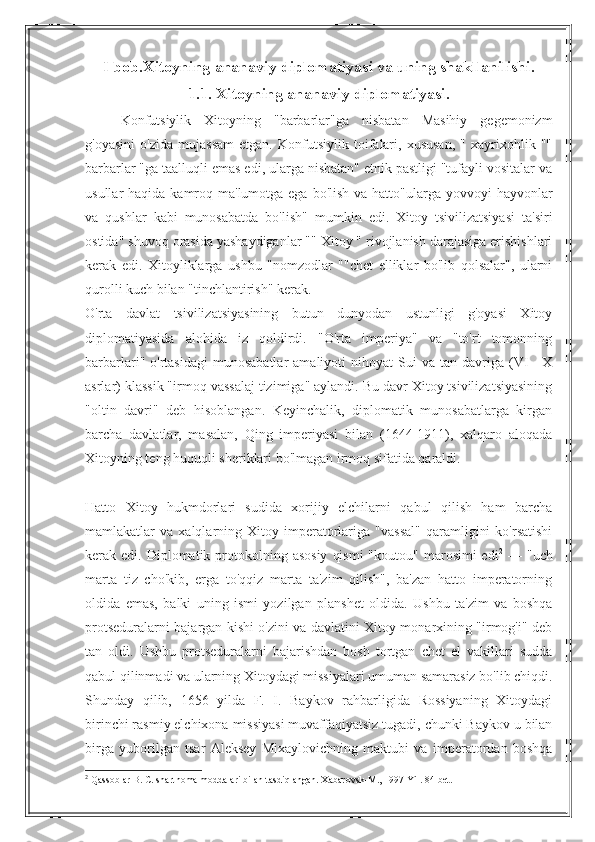 I bob.Xitoyning ananaviy diplomatiyasi va uning shakllanilishi.
1.1. Xitoyning ananaviy diplomatiyasi.
Konfutsiylik   Xitoyning   "barbarlar"ga   nisbatan   Masihiy   gegemonizm
g'oyasini   o'zida   mujassam   etgan.   Konfutsiylik   toifalari,   xususan,   "   xayrixohlik   ""
barbarlar "ga taalluqli emas edi, ularga nisbatan" etnik pastligi "tufayli vositalar va
usullar  haqida kamroq ma'lumotga ega bo'lish  va hatto"ularga yovvoyi  hayvonlar
va   qushlar   kabi   munosabatda   bo'lish"   mumkin   edi.   Xitoy   tsivilizatsiyasi   ta'siri
ostida" shuvoq orasida yashaydiganlar "" Xitoy " rivojlanish darajasiga erishishlari
kerak   edi.   Xitoyliklarga   ushbu   "nomzodlar   ""chet   elliklar   bo'lib   qolsalar",   ularni
qurolli kuch bilan "tinchlantirish" kerak.
O'rta   davlat   tsivilizatsiyasining   butun   dunyodan   ustunligi   g'oyasi   Xitoy
diplomatiyasida   alohida   iz   qoldirdi.   "O'rta   imperiya"   va   "to'rt   tomonning
barbarlari"  o'rtasidagi  munosabatlar   amaliyoti   nihoyat   Sui  va   tan  davriga   (VI—X
asrlar) klassik "irmoq vassalaj tizimiga" aylandi. Bu davr Xitoy tsivilizatsiyasining
"oltin   davri"   deb   hisoblangan.   Keyinchalik,   diplomatik   munosabatlarga   kirgan
barcha   davlatlar,   masalan,   Qing   imperiyasi   bilan   (1644-1911),   xalqaro   aloqada
Xitoyning teng huquqli sheriklari bo'lmagan irmoq sifatida qaraldi.
Hatto   Xitoy   hukmdorlari   sudida   xorijiy   elchilarni   qabul   qilish   ham   barcha
mamlakatlar   va   xalqlarning   Xitoy  imperatorlariga   "vassal"   qaramligini   ko'rsatishi
kerak edi.  Diplomatik protokolning  asosiy   qismi  "koutou"  marosimi  edi 2
  —  "uch
marta   tiz   cho'kib,   erga   to'qqiz   marta   ta'zim   qilish",   ba'zan   hatto   imperatorning
oldida   emas,   balki   uning   ismi   yozilgan   planshet   oldida.   Ushbu   ta'zim   va   boshqa
protseduralarni bajargan kishi o'zini va davlatini Xitoy monarxining "irmog'i" deb
tan   oldi.   Ushbu   protseduralarni   bajarishdan   bosh   tortgan   chet   el   vakillari   sudda
qabul qilinmadi va ularning Xitoydagi missiyalari umuman samarasiz bo'lib chiqdi.
Shunday   qilib,   1656   yilda   F.   I.   Baykov   rahbarligida   Rossiyaning   Xitoydagi
birinchi rasmiy elchixona missiyasi muvaffaqiyatsiz tugadi, chunki Baykov u bilan
birga   yuborilgan   tsar   Aleksey   Mixaylovichning   maktubi   va   imperatordan   boshqa
2
 Qassoblar B. C. shartnoma moddalari bilan tasdiqlangan. Xabarovsk-M., 1997 Yil. 84-bet. 