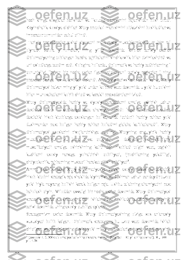 hech   kimga   sovg'alar   berishdan   va   "koutou"marosimini   bajarishdan   bosh   tortdi.
Keyinchalik Rossiya elchilari Xitoy protokol marosimini o'tkazishni boshladilar va
imperator tomonidan qabul qilindi.
  Tarixiy   pretsedentlar   tashqi   siyosatni   mafkuraviy   mustahkamlashda   muhim   rol
o'ynadi.   Sulola   yilnomalari,   ming   yillar   davomida   ko'plab   tarixiy   asarlar
diplomatiyaning to'plangan barcha tajribalarini  sinchkovlik  bilan tizimlashtirdi  va
uni avlodlarga taqdim etdi. Ko'pgina hollarda, diplomatik va harbiy tadbirlarning "
qonuniyligi   "ba'zan   bir   necha   asrlar   ilgari   aniqlangan"   tarixiy   registrlar   "   ning
pretsedentlariga havolalar bilan oqlandi. An'anaviy tarixshunoslikdan so'ng, Xitoy
diplomatiyasi ba'zan ming yil yoki undan ko'proq vaqt davomida u yoki bu qo'shni
bilan munosabatlarni ko'rib chiqdi va kerakli pretsedentlarni izladi.
Xitoy   diplomatiyasida   harbiy   va   siyosiy   harakatlarni   amalga   oshirish   uchun
dastlabki   hisob   —   kitoblarga   katta   ahamiyat   berildi:   "agar   boshqaruv   usullari
dastlabki   hisob-kitoblarga   asoslangan   bo'lsa,   unda   iqtidorli   harbiy   rahbar   yoki
dushmandan   past   bo'lgan   harbiy   rahbar   bo'ladimi-g'alaba   kafolatlanadi".   Xitoy
diplomatiyasi   asoslarini   rivojlantirishga   qadimgi   Xitoyning   eng   yirik   harbiy
mutafakkiri   Sun   Tzu   katta   hissa   qo'shgan.   U   dastlabki   hisob-kitoblarni
muvaffaqiyatli   amalga   oshirishning   kaliti   deb   hisobladi   to'g'ri   vaqt,   tegishli
kuchlarni   asosiy   narsaga   yo'naltirish   qobiliyati,   ijrochilarning   yakdilligi,
ehtiyotkorlik, rahbarning mustaqil harakat qilish qobiliyati 3
.
Ammo   Sun   Tszining   Xitoy   diplomatiyasiga   bergan   asosiy   narsasi-bu   dastlabki
hisob-kitobni strategik reja shaklida kiyintirish va dushman uchun qandaydir tuzoq
yoki   hiyla-nayrang   bo'lishi   kerak   bo'lgan   reja.   Ushbu   talabning   ahamiyatini   past
baholash   qiyin.   Miloddan   avvalgi   bir   necha   asrlar   davomida   Xitoy   diplomatiyasi
strategik   rejalar   —   stratagemalarni   ishlab   chiqa   boshladi,   bu   Xitoyning   keyingi
tarixi davomida uning asosiy quroliga aylandi.
Stratagemizm   asrlar   davomida   Xitoy   diplomatiyasining   o'ziga   xos   an'anaviy
xususiyati   bo'lib   kelgan.   Diplomatik   stratagema-bu   uzoq   vaqt   davomida   ishlab
chiqilgan va mamlakatning davlat yoki milliy manfaatlariga javob beradigan yirik
3
 Qassobov B. C. XXR diplomatiyasi tarixining qisqacha mazmuni (60-yillar — 80-yillarning boshlari). M., 1988 
yil. P. 28 