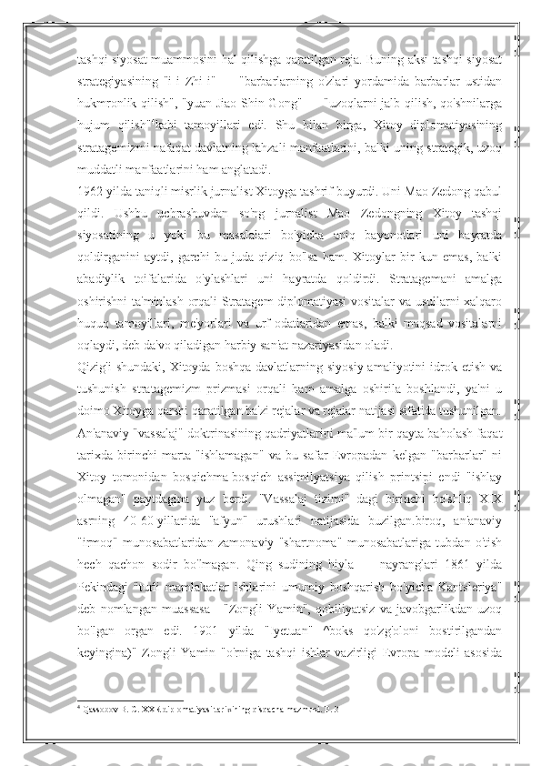 tashqi siyosat muammosini hal qilishga qaratilgan reja. Buning aksi tashqi siyosat
strategiyasining   "i-i   Zhi-i"   —   "barbarlarning   o'zlari   yordamida   barbarlar   ustidan
hukmronlik qilish", "yuan-Jiao  Shin-Gong" — "uzoqlarni jalb qilish, qo'shnilarga
hujum   qilish" 4
kabi   tamoyillari   edi.   Shu   bilan   birga,   Xitoy   diplomatiyasining
stratagemizmi nafaqat davlatning lahzali manfaatlarini, balki uning strategik, uzoq
muddatli manfaatlarini ham anglatadi.
1962 yilda taniqli misrlik jurnalist Xitoyga tashrif buyurdi. Uni Mao Zedong qabul
qildi.   Ushbu   uchrashuvdan   so'ng   jurnalist   Mao   Zedongning   Xitoy   tashqi
siyosatining   u   yoki   bu   masalalari   bo'yicha   aniq   bayonotlari   uni   hayratda
qoldirganini   aytdi,   garchi   bu   juda   qiziq   bo'lsa   ham.   Xitoylar   bir   kun   emas,   balki
abadiylik   toifalarida   o'ylashlari   uni   hayratda   qoldirdi.   Stratagemani   amalga
oshirishni ta'minlash orqali Stratagem diplomatiyasi vositalar va usullarni xalqaro
huquq   tamoyillari,   me'yorlari   va   urf-odatlaridan   emas,   balki   maqsad   vositalarni
oqlaydi, deb da'vo qiladigan harbiy san'at nazariyasidan oladi.
Qizig'i   shundaki,  Xitoyda boshqa  davlatlarning  siyosiy  amaliyotini  idrok etish  va
tushunish   stratagemizm   prizmasi   orqali   ham   amalga   oshirila   boshlandi,   ya'ni   u
doimo Xitoyga qarshi qaratilgan ba'zi rejalar va rejalar natijasi sifatida tushunilgan.
An'anaviy "vassalaj" doktrinasining qadriyatlarini ma'lum bir qayta baholash faqat
tarixda   birinchi   marta   "ishlamagan"   va   bu   safar   Evropadan   kelgan   "barbarlar"   ni
Xitoy   tomonidan   bosqichma-bosqich   assimilyatsiya   qilish   printsipi   endi   "ishlay
olmagan"   paytdagina   yuz   berdi.   "Vassalaj   tizimi"   dagi   birinchi   bo'shliq   XIX
asrning   40-60-yillarida   "afyun"   urushlari   natijasida   buzilgan.biroq,   an'anaviy
"irmoq"   munosabatlaridan   zamonaviy   "shartnoma"   munosabatlariga   tubdan   o'tish
hech   qachon   sodir   bo'lmagan.   Qing   sudining   hiyla   —   nayranglari   1861   yilda
Pekindagi   "turli   mamlakatlar   ishlarini   umumiy   boshqarish   bo'yicha   Kantsleriya"
deb   nomlangan   muassasa   -   "Zongli   Yamin",   qobiliyatsiz   va   javobgarlikdan   uzoq
bo'lgan   organ   edi.   1901   yilda   "Iyetuan"   ^boks   qo'zg'oloni   bostirilgandan
keyingina)"   Zongli   Yamin   "o'rniga   tashqi   ishlar   vazirligi   Evropa   modeli   asosida
4
 Qassobov B. C. XXR diplomatiyasi tarixining qisqacha mazmuni. P. 31 