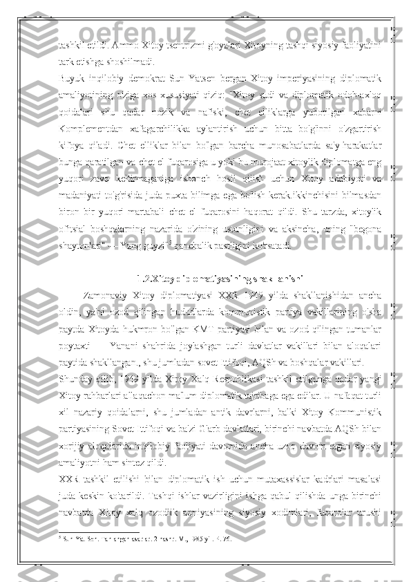 tashkil etildi. Ammo Xitoy tsentrizmi g'oyalari Xitoyning tashqi siyosiy faoliyatini
tark etishga shoshilmadi.
Buyuk   inqilobiy   demokrat   Sun   Yatsen   bergan   Xitoy   imperiyasining   diplomatik
amaliyotining   o'ziga   xos   xususiyati   qiziq:   "Xitoy   sudi   va   diplomatik   odob-axloq
qoidalari   shu   qadar   nozik   va   nafiski,   chet   elliklarga   yuborilgan   xabarni
Komplementdan   xafagarchilikka   aylantirish   uchun   bitta   bo'g'inni   o'zgartirish
kifoya   qiladi.   Chet   elliklar   bilan   bo'lgan   barcha   munosabatlarda   sa'y-harakatlar
bunga qaratilgan va chet el fuqarosiga u yoki bu murojaat xitoylik diplomatga eng
yuqori   zavq   keltirmaganiga   ishonch   hosil   qilish   uchun   Xitoy   adabiyoti   va
madaniyati to'g'risida juda puxta bilimga ega bo'lish kerak.ikkinchisini  bilmasdan
biron   bir   yuqori   martabali   chet   el   fuqarosini   haqorat   qildi.   Shu   tarzda,   xitoylik
ofitsial   boshqalarning   nazarida   o'zining   ustunligini   va   aksincha,   uning   "begona
shaytonlari" — Yang guyzi" 5
 qanchalik pastligini ko'rsatadi.
1.2.Xitoy diplomatiyasining shakllanishi
Zamonaviy   Xitoy   diplomatiyasi   XXR   1949   yilda   shakllanishidan   ancha
oldin,   ya'ni   ozod   qilingan   hududlarda   kommunistik   partiya   vakillarining   o'sha
paytda   Xitoyda   hukmron  bo'lgan   KMT   partiyasi   bilan   va  ozod   qilingan  tumanlar
poytaxti   —   Yanani   shahrida   joylashgan   turli   davlatlar   vakillari   bilan   aloqalari
paytida shakllangan., shu jumladan sovet Ittifoqi, AQSh va boshqalar vakillari.
Shunday  qilib,   1949  yilda   Xitoy   Xalq   Respublikasi   tashkil   etilgunga   qadar   yangi
Xitoy rahbarlari allaqachon ma'lum diplomatik tajribaga ega edilar. U nafaqat turli
xil   nazariy   qoidalarni,   shu   jumladan   antik   davrlarni,   balki   Xitoy   Kommunistik
partiyasining Sovet Ittifoqi va ba'zi G'arb davlatlari, birinchi navbatda AQSh bilan
xorijiy   aloqalarida   inqilobiy   faoliyati   davomida   ancha   uzoq   davom   etgan   siyosiy
amaliyotni ham sintez qildi.
XXR   tashkil   etilishi   bilan   diplomatik   ish   uchun   mutaxassislar   kadrlari   masalasi
juda   keskin   ko'tarildi.   Tashqi   ishlar   vazirligini   ishga   qabul   qilishda   unga   birinchi
navbatda   Xitoy   xalq   ozodlik   armiyasining   siyosiy   xodimlari,   fuqarolar   urushi
5
 Sun Yat-Sen. Tanlangan asarlar. 2-nashr. M., 1985 yil. P. 76. 