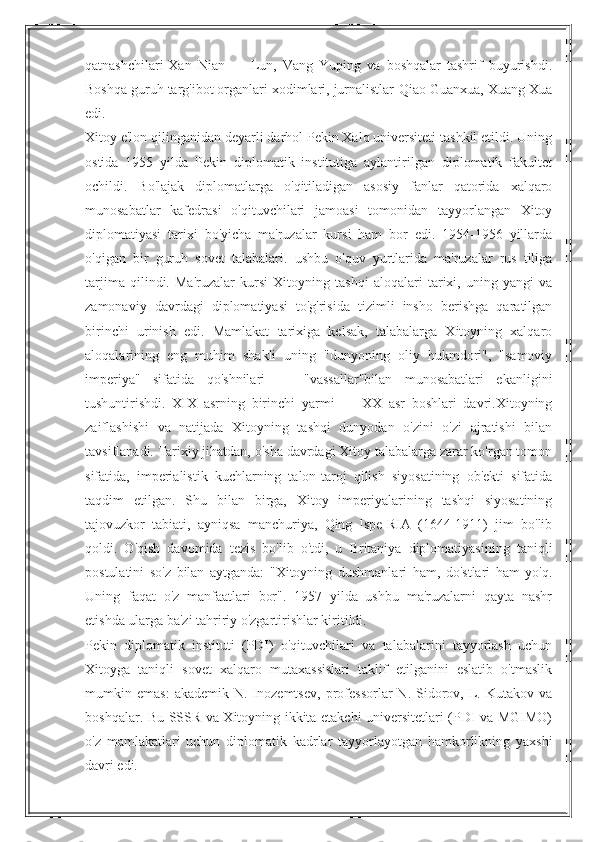 qatnashchilari-Xan   Nian   —   Lun,   Vang   Yuping   va   boshqalar   tashrif   buyurishdi.
Boshqa guruh targ'ibot organlari xodimlari, jurnalistlar-Qiao Guanxua, Xuang Xua
edi.
Xitoy e'lon qilinganidan deyarli darhol Pekin Xalq universiteti tashkil etildi. Uning
ostida   1955   yilda   Pekin   diplomatik   institutiga   aylantirilgan   diplomatik   fakultet
ochildi.   Bo'lajak   diplomatlarga   o'qitiladigan   asosiy   fanlar   qatorida   xalqaro
munosabatlar   kafedrasi   o'qituvchilari   jamoasi   tomonidan   tayyorlangan   Xitoy
diplomatiyasi   tarixi   bo'yicha   ma'ruzalar   kursi   ham   bor   edi.   1954-1956   yillarda
o'qigan   bir   guruh   sovet   talabalari.   ushbu   o'quv   yurtlarida   ma'ruzalar   rus   tiliga
tarjima   qilindi.   Ma'ruzalar   kursi   Xitoyning   tashqi   aloqalari   tarixi,   uning   yangi   va
zamonaviy   davrdagi   diplomatiyasi   to'g'risida   tizimli   insho   berishga   qaratilgan
birinchi   urinish   edi.   Mamlakat   tarixiga   kelsak,   talabalarga   Xitoyning   xalqaro
aloqalarining   eng   muhim   shakli   uning   "dunyoning   oliy   hukmdori",   "samoviy
imperiya"   sifatida   qo'shnilari   —   "vassallar"bilan   munosabatlari   ekanligini
tushuntirishdi.   XIX   asrning   birinchi   yarmi   —   XX   asr   boshlari   davri.Xitoyning
zaiflashishi   va   natijada   Xitoyning   tashqi   dunyodan   o'zini   o'zi   ajratishi   bilan
tavsiflanadi. Tarixiy jihatdan, o'sha davrdagi Xitoy talabalarga zarar ko'rgan tomon
sifatida,   imperialistik   kuchlarning   talon-taroj   qilish   siyosatining   ob'ekti   sifatida
taqdim   etilgan.   Shu   bilan   birga,   Xitoy   imperiyalarining   tashqi   siyosatining
tajovuzkor   tabiati,   ayniqsa   manchuriya,   Qing   lspe-RIA   (1644-1911)   jim   bo'lib
qoldi.   O'qish   davomida   tezis   bo'lib   o'tdi,   u   Britaniya   diplomatiyasining   taniqli
postulatini   so'z   bilan   aytganda:   "Xitoyning   dushmanlari   ham,   do'stlari   ham   yo'q.
Uning   faqat   o'z   manfaatlari   bor".   1957   yilda   ushbu   ma'ruzalarni   qayta   nashr
etishda ularga ba'zi tahririy o'zgartirishlar kiritildi.
Pekin   diplomatik   instituti   (PDI)   o'qituvchilari   va   talabalarini   tayyorlash   uchun
Xitoyga   taniqli   sovet   xalqaro   mutaxassislari   taklif   etilganini   eslatib   o'tmaslik
mumkin  emas:   akademik   N.   Inozemtsev,   professorlar   N.  Sidorov,  L.  Kutakov   va
boshqalar. Bu SSSR va Xitoyning ikkita etakchi universitetlari (PDI va MGIMO)
o'z   mamlakatlari   uchun   diplomatik   kadrlar   tayyorlayotgan   hamkorlikning   yaxshi
davri edi. 