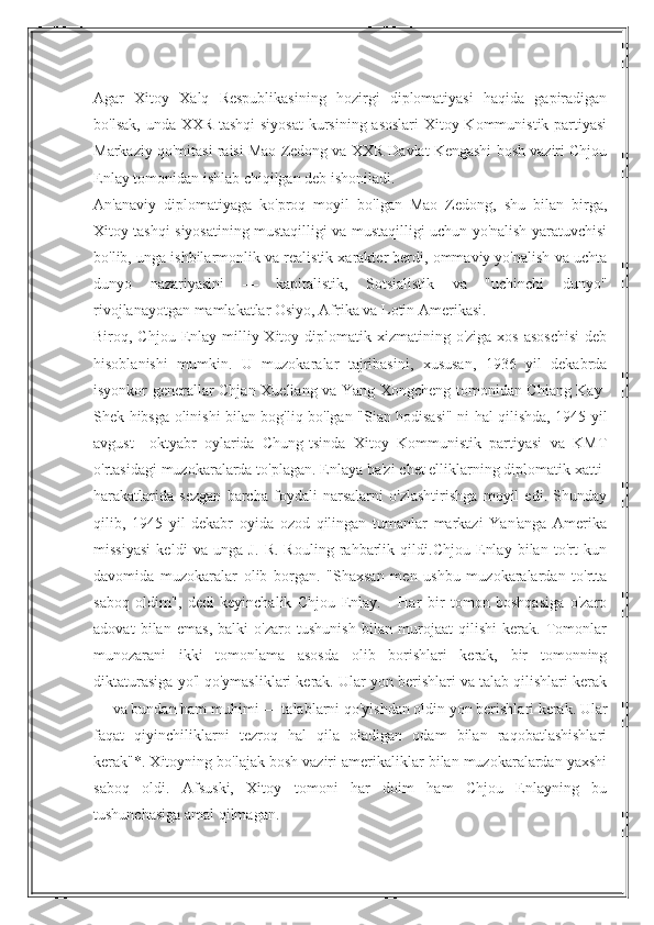 Agar   Xitoy   Xalq   Respublikasining   hozirgi   diplomatiyasi   haqida   gapiradigan
bo'lsak, unda XXR tashqi  siyosat  kursining asoslari  Xitoy Kommunistik partiyasi
Markaziy qo'mitasi raisi Mao Zedong va XXR Davlat Kengashi bosh vaziri Chjou
Enlay tomonidan ishlab chiqilgan deb ishoniladi.
An'anaviy   diplomatiyaga   ko'proq   moyil   bo'lgan   Mao   Zedong,   shu   bilan   birga,
Xitoy tashqi siyosatining mustaqilligi va mustaqilligi uchun yo'nalish yaratuvchisi
bo'lib, unga ishbilarmonlik va realistik xarakter berdi, ommaviy yo'nalish va uchta
dunyo   nazariyasini   —   kapitalistik,   Sotsialistik   va   "uchinchi   dunyo"
rivojlanayotgan mamlakatlar Osiyo, Afrika va Lotin Amerikasi.
Biroq, Chjou  Enlay  milliy Xitoy  diplomatik  xizmatining o'ziga  xos  asoschisi  deb
hisoblanishi   mumkin.   U   muzokaralar   tajribasini,   xususan,   1936   yil   dekabrda
isyonkor generallar Chjan Xueliang va Yang Xongcheng tomonidan Chiang Kay-
Shek hibsga olinishi bilan bog'liq bo'lgan "Sian hodisasi" ni hal qilishda, 1945 yil
avgust—oktyabr   oylarida   Chung-tsinda   Xitoy   Kommunistik   partiyasi   va   KMT
o'rtasidagi muzokaralarda to'plagan. Enlaya ba'zi chet elliklarning diplomatik xatti-
harakatlarida   sezgan   barcha   foydali   narsalarni   o'zlashtirishga   moyil   edi.   Shunday
qilib,   1945   yil   dekabr   oyida   ozod   qilingan   tumanlar   markazi   Yan'anga   Amerika
missiyasi   keldi   va   unga   J.   R.   Rouling   rahbarlik   qildi.Chjou   Enlay   bilan   to'rt   kun
davomida   muzokaralar   olib   borgan.   "Shaxsan   men   ushbu   muzokaralardan   to'rtta
saboq   oldim",   dedi   keyinchalik   Chjou   Enlay.   -   Har   bir   tomon   boshqasiga   o'zaro
adovat   bilan   emas,   balki   o'zaro   tushunish   bilan   murojaat   qilishi   kerak.   Tomonlar
munozarani   ikki   tomonlama   asosda   olib   borishlari   kerak,   bir   tomonning
diktaturasiga yo'l qo'ymasliklari kerak. Ular yon berishlari va talab qilishlari kerak
— va bundan ham muhimi — talablarni qo'yishdan oldin yon berishlari kerak. Ular
faqat   qiyinchiliklarni   tezroq   hal   qila   oladigan   odam   bilan   raqobatlashishlari
kerak"*. Xitoyning bo'lajak bosh vaziri amerikaliklar bilan muzokaralardan yaxshi
saboq   oldi.   Afsuski,   Xitoy   tomoni   har   doim   ham   Chjou   Enlayning   bu
tushunchasiga amal qilmagan. 