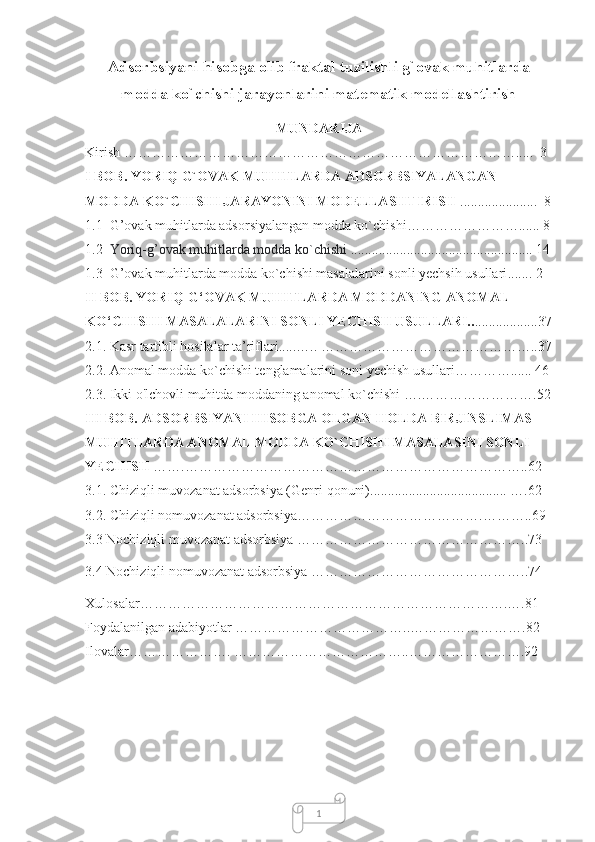 1Adsorbsiyani hisobga olib fraktal tuzilishli g`ovak muhitlarda
modda ko`chishi jarayonlarini matematik modellashtirish
MUNDARIJA
Kirish ………………………………………………………………………….....  3
I BOB.  YORIQ G`OVAK MUHITLARDA ADSORBSIYALANGAN 
MODDA KO`CHISHI JARAYONINI MODELLASHTIRISH   ................... ...  8
1.1   G’оvаk muhitlаrda adsorsiyalangan modda ko`chishi ……………………...... 8
1.2   Yоriq-g’оvаk muhitlаrda modda ko`chishi  .................................................... 14
1.3   G’оvаk muhitlаrda modda ko`chishi masalalarini sonli yechsih usullari ....... 2
II BOB.  YORIQ-G‘OVAK MUHITLARDA MODDANING ANOMAL 
KO‘CHISHI MASALALARINI SONLI YECHISH USULLARI.. ..................37
2.1.  Kasr tartibli hosilalar ta’riflari..... ….. ………………………………………..37
2.2. Anomal modda ko`chishi tenglamalarini soni yechish usullari…………...... 46
2.3. Ikki o'lchovli muhitda moddaning anomal ko`chishi ….…………………….52
III BOB.  ADSORBSIYANI HISOBGA OLGAN HOLDA BIRJINSLIMAS 
MUHITLARDA ANOMAL MODDA KO`CHISHI MASALASINI SONLI 
YECHISH   …….………………………………………………………………..62
3.1. Chiziqli muvozanat adsorbsiya (Genri qonuni)....................................... ….62
3.2. Chiziqli nomuvozanat adsorbsiya…………… …… ……………….………..69
3.3  Nochiziqli muvozanat adsorbsiya  …………………………………………..73
3.4  Nochiziqli nomuvozanat adsorbsiya  ………………………………………..74
Xulosalar…………………………………………………………………….….81
Foydalanilgan adabiyotlar ………………………………..…………………….82
Ilovalar…………………. ………………………………..…………………….92 