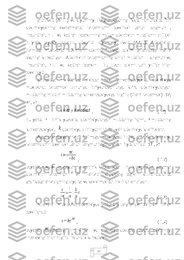 10gidroksid   (A100)   va   alyuminiy   oksigidroksidning   ikkita   namunasida   ftor
adsorbsiyasining   eksperimental   izotermlarini   tavsiflash   uchun   Langmuir   ,
Freundlich, BET va Redlich-Petersonning ma'lum adsorbsion modellarini qo'llash
bo'yicha   qiyosiy   tadqiqot   o'tkazildi.   alyuminiy   oksidi   (A600).   Adsorbsion
tizimdagi   muvozanat   “adsorbent-   adsorbat   ”   o'zaro   ta'sirining   tabiatiga   bog'liq
ekanligi  ko'rsatilgan  .  Adsorbsion  izotermlarning  taniqli   modellari  -  Langmuir   va
Freundlich,   BET   va   Redlich-Peterson   -   bu   o'zaro   ta'sirni   turli   yo'llar   bilan
tavsiflaydi .
Eritmadagi   moddaning   nisbatan   past   konsentratsiyasida   adsorbsiya
muvozanat   izotermasi   qonuniga   bo‘ysunadi,   unga   ko‘ra   adsorbsiyalangan
moddaning miqdori moddaning konsentratsiyasiga bog‘liq (Genri izotermasi) [57,
84, 93].s=	kc	,	k=	const
,  (1.6)
bu   yerda  	
s -   birlik   yuzasida   adsorbsiyalangan   moddaning   hajmi,  	c moddaning
konsentratsiyasi, 	
k adsorbsiya qobiliyatini ifodalovchi adsorbsiya koeffitsienti.
Agar   adsorbsiya   chiziqli   bo'lmagan   muvozanat   bo'lsa,   u   holda   adsorbsiya
izotermalarini tavsiflash uchun  Lengmur bog'liqligidan foydalaniladi [57  , 96  ] .
 
s=	aс
1+bс ,             ( 1.7)
qayerda   a   va   b   Lengmyurning   empirik   konstantalari   .   Bu   konstantalar   Langmur
adsorbsion   izotermlari   [   96   ]   chiziqli   shaklining   tegishli   koordinatalarida
grafikdagi chiziqlarning qiyaligi va kesishmasidan hisoblab chiqilgan :	
с
sқ	
=	1
a
+	b
a
c
.  ( 1,8)
Nochiziqli   muvozanat   adsorbsiyasi   Freundlix   tenglamasi   [57   ,   96   ]   bilan
tavsiflanadi.	
s=	kc	N
,                          ( 1,9)
qayerda  	
N yuzaning   birjinsliligi   va   adsorbent-adsorbat   o'zaro   ta'sirining
intensivligi bilan bog'liq Freundlix ko'rsatkichi  . 