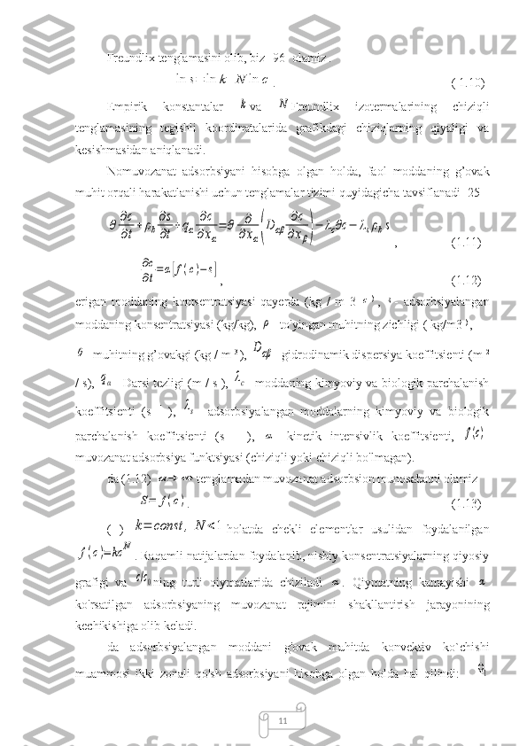 11Freundlix  tenglamasini olib, biz  [96] olamiz .
 ln	s=	ln	k+	N	ln	c .  ( 1.10)
Empirik   konstantalar  	
k va  	N Freundlix   izotermalarining   chiziqli
tenglamasining   tegishli   koordinatalarida   grafikdagi   chiziqlarning   qiyaligi   va
kesishmasidan aniqlanadi.
Nomuvozanat   adsorbsiyani   hisobga   olgan   holda,   faol   moddaning   g’ovak
muhit orqali harakatlanishi uchun tenglamalar tizimi quyidagicha tavsiflanadi [25]	
θ	∂с
∂t+	ρb
∂s
∂t+qα	
∂c	
∂xα
=	θ	∂
∂xα(D	αβ	
∂c	
∂	xβ)−	λcθc	−	λsρbs
,  (1.11)	
∂c
∂t=	α[f(c)−	s]
,  (1.12)
erigan   moddaning   kontsentratsiyasi   qayerda   (kg   /   m   3  	
c )  
,  	s -   adsorbsiyalangan
moddaning konsentratsiyasi (kg/kg), 	
ρ - to'yingan muhitning zichligi (  kg/m3  ) 
,	
θ
- muhitning g’ovakgi (kg / m  3 
), 	Dαβ - gidrodinamik dispersiya koeffitsienti (m  2
/ s), 	
qα - Darsi tezligi (m / s ), 	λс - moddaning kimyoviy va biologik parchalanish
koeffitsienti   (s   -1  
),  	
λs -   adsorbsiyalangan   moddalarning   kimyoviy   va   biologik
parchalanish   koeffitsienti   (s   -1  
),  	
α -   kinetik   intensivlik   koeffitsienti,  	f(c) -
muvozanat adsorbsiya funktsiyasi (chiziqli yoki chiziqli bo'lmagan).
da (1.12) 	
α	→	∞ tenglamadan muvozanat adsorbsion munosabatni olamiz
 	
S=	f(c) .  (1.13)
(   )  	
k=	const	,	N	<1 holatda   chekli   elementlar   usulidan   foydalanilgan	
f(c)=	kc	N
. Raqamli natijalardan foydalanib, nisbiy konsentratsiyalarning qiyosiy
grafigi   va  	
c/c0 ning   turli   qiymatlarida   chiziladi  	α .   Qiymatning   kamayishi  	α
ko'rsatilgan   adsorbsiyaning   muvozanat   rejimini   shakllantirish   jarayonining
kechikishiga olib keladi.
da   adsorbsiyalangan   moddani   g'ovak   muhitda   konvektiv   ko`chishi
muammosi   ikki   zonali   qo'sh   adsorbsiyani   hisobga   olgan   holda   hal   qilindi:   -  
Ω1 