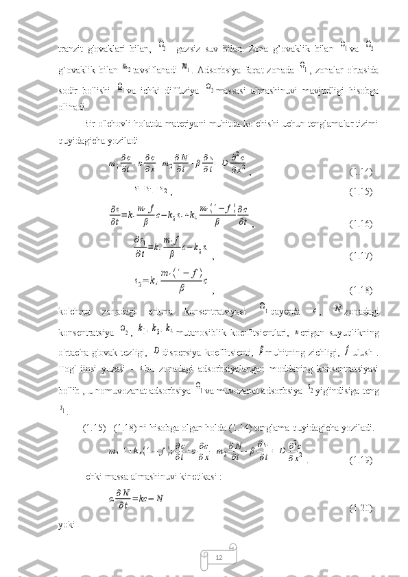 12tranzit   g'ovaklari   bilan,  Ω2 -   gazsiz   suv   bilan.   Zona   g’ovaklik   bilan  	Ω1 va  	Ω2 -
g`ovaklik   bilan  	
m2 tavsiflanadi  	m1 .  Adsorbsiya   faqat   zonada  	Ω1 ,  zonalar   o'rtasida
sodir   bo'lishi  	
Ω1 va   ichki   diffuziya  	Ω2 massasi   almashinuvi   mavjudligi   hisobga
olinadi .
Bir o'lchovli holatda materiyani muhitda ko`chishi uchun tenglamalar tizimi
quyidagicha yoziladi	
m1
∂c
∂t+υ∂c
∂x+m2
∂N
∂t+β∂s
∂t=	D	∂2c	
∂x2
,  (1.14)	
s=	s1+	s2
,  (1.15)	
∂s
∂t=	k1
m1f
β	c−	k2s1+k4
m1(1−	f)	
β	
∂c
∂t
,  (1.16)	
∂s1	
∂t=	k1
m1f
β	c−	k2s1
,  (1.17)	
s2=	k4
m	1(1−	f)	
β	
c
,  (1.18)
ko'chma   zonadagi   eritma   konsentratsiyasi  	
Ω1 qayerda  	с ,  	N zonadagi
konsentratsiya  	
Ω2 ,  	k1,k2,k4 mutanosiblik   koeffitsientlari,  	υ erigan   suyuqlikning
o'rtacha   g'ovak   tezligi,  	
D dispersiya   koeffitsienti,  	β muhitning   zichligi,  	f ulush   .
Tog'   jinsi   yuzasi   -  	
s bu   zonadagi   adsorbsiyalangan   moddaning   konsentratsiyasi
bo'lib , u nomuvozanat adsorbsiya 	
Ω1 va muvozanat adsorbsiya 	s2 yig'indisiga teng	
s1
.
(1.15) - (1.18) ni hisobga olgan holda (1.14) tenglama quyidagicha yoziladi.	
m1[1+k4(1−	f)]∂c
∂t+υ∂c
∂x+m2
∂N
∂t+β
∂s1	
∂t=	D	∂2c	
∂x2
.  (1.19)
Ichki massa almashinuvi kinetikasi :	
α	∂	N
∂t	
=	kc	−	N
(1.20)
yoki 