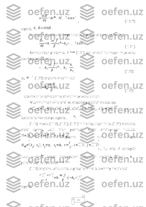 13α	∂	N
∂t	
=	kc	m−	N	,	0<m	<1 ,  (1.20*)
qayerda 	
α,k=	const .
Nochiziqli kinetik adsorbsiya holatida quyidagi tenglama qo'llaniladi
 	
∂s1	
∂t=	k1
m	1f
β	cn−	k2s1,	0<n<1 .  (  1.21  )
Asimptotiklar   yordamida  	
t→	∞ (1.21)   dan   chiziqli   bo'lmagan   muvozanat
adsorbsiyasini olamiz.	
s1=	k3
m	1f
β	cn	,	k3=	
k1
k2
.  (1.22)
da, 	
n=	1 (1.22) tenglama shaklni oladi	
s1=	k3
m	1f
β	
c
(1.23)
- adsorbsion izotermalarning chiziqli muvozanat qonuni.
Muammoning boshlang'ich va chegaraviy shartlari shaklga ega	
c(0,x)=	0,	N	(0,x)=	0,	s1(0,x)=	0,c(t,0)=c0,c(t,∞	)=	0
,  (1,24)
dastlabki konsentratsiya qayerda .	
c0
(1.19) masala (1.17), (1.20), (1.21) ni hisobga olgan holda (1.24) shartlarda
chekli   ayirma   usuli   bilan   yechiladi.   Ko'rib   chiqilayotgan   hududda	
Ω=	{(t,x),0≤	t≤	T	,	0≤	x≤	∞	}
yagona   to'r   qurilgan	
ω	τh=	{(tj,	xi);	tj=	τj	,	xi=	ih	,	τ=	T
J	
,i=	0,I,	j=	0,	J}
,   bu   erda   I   qandaydir
butun   sondir	
xI   kerakli   funktsiyalarni   o'zgartirish   oralig'ida   qoladi   ,   h   -
yo'nalishdagi panjara qadami 	
x .
(1.17) tenglama ushbu to'rda quyidagi ko'rinishda taxminiy hisoblanadi	
s1i
j+1−	s1i
j	
τ	=	k1
m1f
β	ci
j−	k2s1i
j+1
,
qayerda 