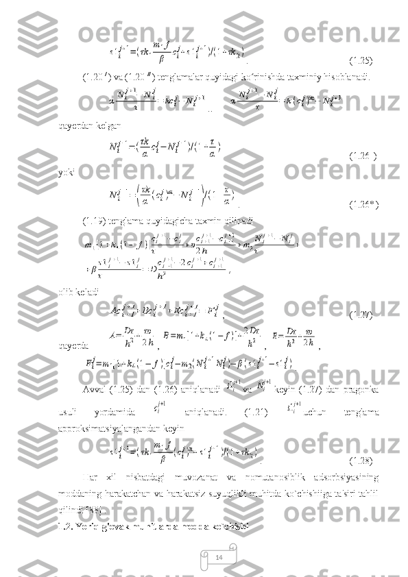 14s1i
j+1=(τk	1
m1f
β	ci
j+s1i
j+1)/(1+τk	2) .  (1.25)
(1.20  / 
) va (1.20  // 
) tenglamalar quyidagi ko rinishda taxminiy hisoblanadi.	
ʻ	
α	N	ij+1−	N	ij	
τ	=	kc	ij−	N	ij+1
.. 	α	N	ij+1−	N	ij	
τ	=	k(cij)m−	N	ij+1 _
qayerdan kelgan	
N	i
j+1=	(τk
α	ci
j−	N	i
j+1)/(1+	τ
α	)
(1.26   
)
yoki	
N	i
j+1=	(
τk
α	(ci
j)m−	N	i
j+1
)/(1+	τ
α)
.  (1.26*  
)
(1.19) tenglama quyidagicha taxmin qilinadi	
m	1[1+k4(1−	f)]cij+1−	cij	
τ	+υci+1j+1−	ci−1j+1	
2h	+m	2
N	ij+1−	N	ij	
τ	+	
+	β
s1ij+1−	s1ij	
τ	=	D	
ci−1j+1−	2cij+1+ci+1j+1	
h2	,
olib keladi	
Ac	i−1
j+1+	Bc	i
j+1+	Ec	i+1
j+1=	F	i
j
,  (1.27)
qayerda 	
A=	Dτ
h2+	τυ
2h , 	B=	m1[1+k4(1−	f)]+2Dτ
h2 ,   	E=	Dτ
h2+	τυ
2h ,	
Fi
j=	m1[1+k4(1−	f)]ci
j−	m2(N	i
j+1N	i
j)−	β(s1i
j+1−	s1i
j)
.
Avval   (1.25)   dan   (1.26)   aniqlanadi  	
s1i
j+1 va  	Ni
j+1 keyin   (1.27)   dan   pragonka
usuli   yordamida  	
сi
j+1   aniqlanadi.   (1.21)  	s1i
j+1 uchun   tenglama
approksimatsiyalangandan keyin	
s1i
j+1=	(τk	1
m	1f
β	(ci
j)n+s1i
j+1)/(1+τk	2)
.  (1.2 8 )
Har   xil   nisbatdagi   muvozanat   va   nomutanosiblik   adsorbsiyasining
moddaning harakatchan va harakatsiz suyuqlikli muhitda ko`chishiiga ta'siri tahlil
qilindi  [88]  .
1.2. Yoriq-g'ovak muhitlarda modda ko`chishi 