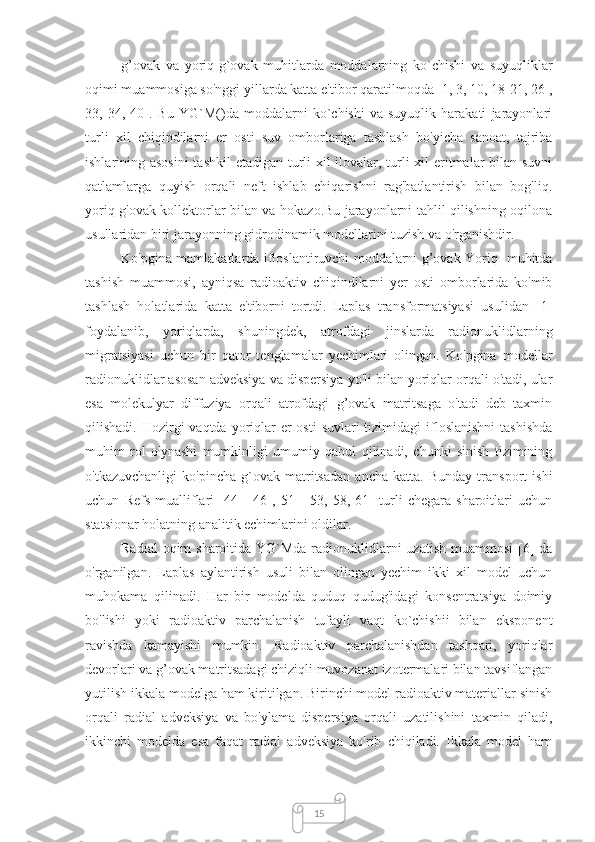 15g’ovak   va   yoriq-g`ovak   muhitlarda   moddalarning   ko`chishi   va   suyuqliklar
oqimi muammosiga so'nggi yillarda katta e'tibor qaratilmoqda [1, 3, 10, 18-21, 26  ,
33,   34,   40].   Bu   YG`M()da   moddalarni   ko`chishi   va   suyuqlik   harakati   jarayonlari
turli   xil   chiqindilarni   er   osti   suv   omborlariga   tashlash   bo'yicha   sanoat,   tajriba
ishlarining asosini  tashkil  etadigan turli xil ilovalar, turli xil  eritmalar bilan suvni
qatlamlarga   quyish   orqali   neft   ishlab   chiqarishni   rag'batlantirish   bilan   bog'liq.
yoriq-g'ovak kollektorlar bilan va hokazo.Bu jarayonlarni tahlil qilishning oqilona
usullaridan biri jarayonning gidrodinamik modellarini tuzish va o'rganishdir.
Ko'pgina mamlakatlarda ifloslantiruvchi moddalarni g’ovak Yoriq- muhitda
tashish   muammosi,   ayniqsa   radioaktiv   chiqindilarni   yer   osti   omborlarida   ko'mib
tashlash   holatlarida   katta   e'tiborni   tortdi.   Laplas   transformatsiyasi   usulidan   [1]
foydalanib,   yoriqlarda,   shuningdek,   atrofdagi   jinslarda   radionuklidlarning
migratsiyasi   uchun   bir   qator   tenglamalar   yechimlari   olingan.   Ko'pgina   modellar
radionuklidlar asosan adveksiya va dispersiya yo'li bilan yoriqlar orqali o'tadi, ular
esa   molekulyar   diffuziya   orqali   atrofdagi   g’ovak   matritsaga   o'tadi   deb   taxmin
qilishadi. Hozirgi  vaqtda yoriqlar  er  osti  suvlari  tizimidagi  ifloslanishni  tashishda
muhim   rol   o'ynashi   mumkinligi   umumiy   qabul   qilinadi,   chunki   sinish   tizimining
o'tkazuvchanligi   ko'pincha   g`ovak   matritsadan   ancha   katta.   Bunday   transport   ishi
uchun   Refs   mualliflari   [44   -   46   ,   51   -   53,   58,   61]   turli   chegara   sharoitlari   uchun
statsionar holatning analitik echimlarini oldilar.
Radial  oqim sharoitida YG`Mda radionuklidlarni uzatish  muammosi  [6] da
o'rganilgan.   Laplas   aylantirish   usuli   bilan   olingan   yechim   ikki   xil   model   uchun
muhokama   qilinadi.   Har   bir   modelda   quduq   qudug'idagi   konsentratsiya   doimiy
bo'lishi   yoki   radioaktiv   parchalanish   tufayli   vaqt   ko`chishii   bilan   eksponent
ravishda   kamayishi   mumkin.   Radioaktiv   parchalanishdan   tashqari,   yoriqlar
devorlari va g’ovak matritsadagi chiziqli muvozanat izotermalari bilan tavsiflangan
yutilish ikkala modelga ham kiritilgan. Birinchi model radioaktiv materiallar sinish
orqali   radial   adveksiya   va   bo'ylama   dispersiya   orqali   uzatilishini   taxmin   qiladi,
ikkinchi   modelda   esa   faqat   radial   adveksiya   ko'rib   chiqiladi.   Ikkala   model   ham 