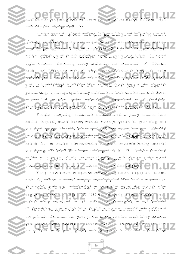 16nuklidlarning yoriqdan g’ovak matritsaga bir o'lchovli molekulyar diffuziya orqali
oqib chiqishini hisobga oladi.  [ 73 ].
Bundan  tashqari,  uglevodorodlarga  bo'lgan talab  yuqori  bo'lganligi   sababli,
g’ovakgi   va   o'tkazuvchanligi   past   bo'lgan   konlar,   shuningdek,   masalan,   sinishga
moyil   bo'lgan   karbonatli   kollektorlar   o'zlashtiriladi.   Birinchi   holda,   yoriqlar   hosil
bo'lishi   gidravlik   yorilish   deb   ataladigan   narsa   tufayli   yuzaga   keladi   ,   bu   neftni
qayta   ishlashni   oshirishning   asosiy   usullaridan   biri   hisoblanadi   [14].   Ikkinchi
holda,   tog'   jinslarining   mo'rtligi   tufayli   konni   o'zlashtirish   jarayonida   tabiiy
ravishda   yoriqlar   paydo   bo'lishi   mumkin   [79].   Va   nihoyat,   shuni   ta'kidlaymizki,
yoriqlar   ko'rinishidagi   buzilishlar   bilan   muhitda   Sizish   jarayonlarini   o'rganish
yanada kengroq ma'noga ega: bunday muhitda ko'p fazali ko'p komponentli Sizish
muammolari,   masalan,   yadro   reaktorlarida   jarayonlarni   modellashtirishda,
shuningdek, chiqindilarni yo'q qilish paytida ifloslanishning tarqalishi [22, 79].
Yoriqlar   mavjudligi   matematik   modellashtirishda   jiddiy   muammolarni
keltirib   chiqaradi,   chunki   bunday   muhitda   Sizish   jarayonlari   bir   qator   o'ziga   xos
xususiyatlarga ega. Birinchisi ko'p miqyosli [55] ham makon, ham vaqt. Ikkinchisi
anizotropiya bo'lib, nazariy va eksperimental tadqiqotlar ko'rsatganidek, ko'p fazali
holatda   faza   va   mutlaq   o'tkazuvchanlik   o'rtasidagi   munosabatlarning   tensorial
xususiyatiga olib keladi. Va nihoyat, aniqlanganidek [80, 72], ulanish tushunchasi
muhim   rol   o'ynaydi,   chunki   umuman   olganda   faqat   bog'langan   sinish   tizimi
o'tkazuvchan bo'lib, u ma'lum bir modelning qo'llanilishini belgilaydi.
Yoriq-   g`ovak   muhitda   oqim   va   transportning   oldingi   tadqiqotlari,   birinchi
navbatda,   neft   va   geotermal   energiya   texnologiyalari   bilan   bog'liq   muammolar,
shuningdek,   yoriq   suv   omborlaridagi   er   osti   suvlari   resurslariga   qiziqish   bilan
bog'liq   edi   (masalan,   [28]).   1970-1980-yillarda   yoriq   g’ovak   muhitlar   orqali
tashish   tabiiy   resurslarni   er   osti   qazib   olish,   shuningdek,   er   osti   konlarini
ifloslantirish   va   qayta   tiklash   bilan   shug'ullanadigan   tadqiqotchilarning   e'tiborini
o'ziga   tortdi.   O'shandan   beri   yoriq   jinslar   er   osti   tizimlari   orqali   tabiiy   resurslar
yoki  ifloslantiruvchi  moddalarni  tashishda  muhim  rol  o'ynaydi.  So'nggi   bir   necha
o'n   yilliklar   ichida   yoriq   g’ovak   muhitda   tashish   hodisalarini   tushunish   va 