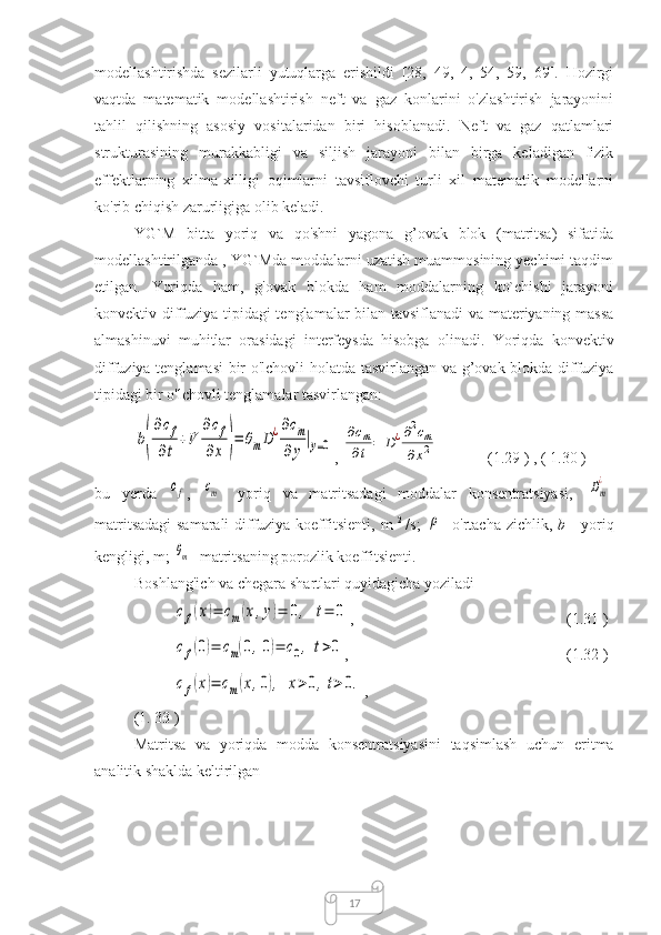 17modellashtirishda   sezilarli   yutuqlarga   erishildi   [28,   49,   4,   54,   59,   69].   Hozirgi
vaqtda   matematik   modellashtirish   neft   va   gaz   konlarini   o'zlashtirish   jarayonini
tahlil   qilishning   asosiy   vositalaridan   biri   hisoblanadi.   Neft   va   gaz   qatlamlari
strukturasining   murakkabligi   va   siljish   jarayoni   bilan   birga   keladigan   fizik
effektlarning   xilma-xilligi   oqimlarni   tavsiflovchi   turli   xil   matematik   modellarni
ko'rib chiqish zarurligiga olib keladi.
YG`M   bitta   yoriq   va   qo'shni   yagona   g’ovak   blok   (matritsa)   sifatida
modellashtirilganda  , YG`Mda moddalarni uzatish muammosining yechimi taqdim
etilgan.   Yoriqda   ham,   g'ovak   blokda   ham   moddalarning   ko`chishi   jarayoni
konvektiv-diffuziya tipidagi  tenglamalar bilan tavsiflanadi  va materiyaning massa
almashinuvi   muhitlar   orasidagi   interfeysda   hisobga   olinadi.   Yoriqda   konvektiv
diffuziya tenglamasi bir o'lchovli holatda   tasvirlangan va g’ovak blokda diffuziya
tipidagi bir o'lchovli tenglamalar tasvirlangan:b(
∂cf	
∂t	
+V	
∂cf	
∂x	)=	θmD¿∂cm	
∂y
|y=0
, 	
∂cm	
∂t	=	D¿∂2cm	
∂x2 (1.29  )  , (  1.30  )
bu   yerda  	
cf ,  	cm -   yoriq   va   matritsadagi   moddalar   konsentratsiyasi,  	Dm
¿ -
matritsadagi  samarali diffuziya koeffitsienti,   m   2  
/s;  	
ρ - o'rtacha zichlik,   b   - yoriq
kengligi,  m;  	
θm - matritsaning porozlik koeffitsienti.
Boshlang'ich va chegara shartlari quyidagicha yoziladi
cf(x)=	cm(x,y)=	0,	t=	0
,  (1. 31  )	
cf(0)=	cm(0,0)=	c0,	t>0
,  (1. 32  )	
cf(x)=	cm(x,0),	x>0,t>0.
, 
(1.  33  )
Matritsa   va   yoriqda   modda   konsentratsiyasini   taqsimlash   uchun   eritma
analitik  shaklda keltirilgan 