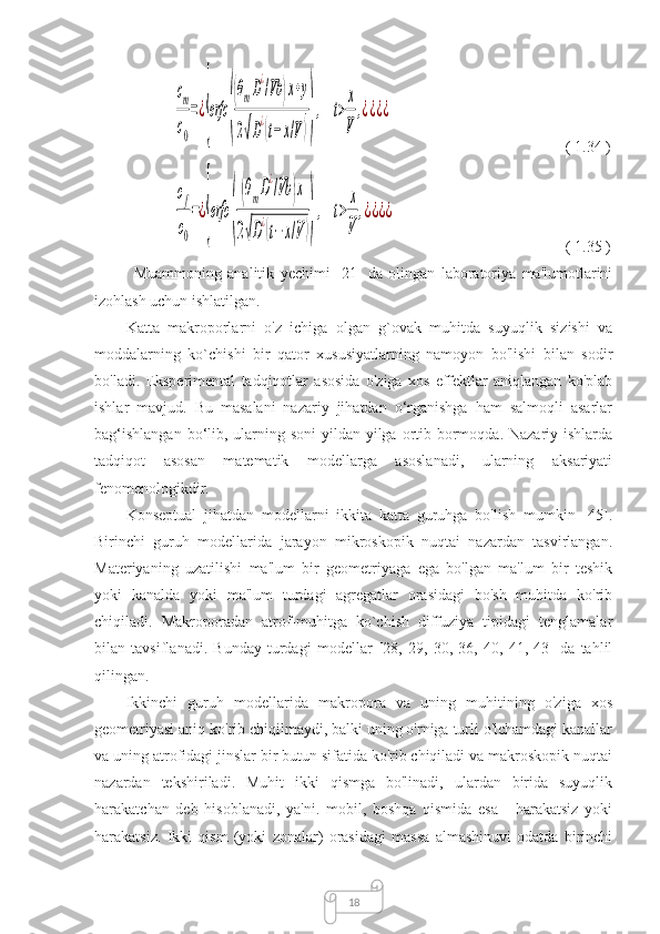 18cm
с0
=¿
{
erfc	
(
(θmD
¿
/Vb	)x+y	
2√D
¿(t−x/V))
,	t>
x
V	
,¿¿¿¿                (  1.34  )	
cf
c0
=¿
{
erfc	
(
(θmD
¿
/Vb	)x	
2√D
¿(t−x/V))
,	t>	
x
V	
,¿¿¿¿
                  (  1.35  )
Muammoning   analitik   yechimi   [21]   da   olingan   laboratoriya   ma'lumotlarini
izohlash uchun ishlatilgan.
Katta   makroporlarni   o'z   ichiga   olgan   g`ovak   muhitda   suyuqlik   sizishi   va
moddalarning   ko`chishi   bir   qator   xususiyatlarning   namoyon   bo'lishi   bilan   sodir
bo'ladi.   Eksperimental   tadqiqotlar   asosida   o'ziga   xos   effektlar   aniqlangan   ko'plab
ishlar   mavjud.   Bu   masalani   nazariy   jihatdan   o‘rganishga   ham   salmoqli   asarlar
bag‘ishlangan  bo‘lib, ularning soni  yildan-yilga ortib bormoqda. Nazariy ishlarda
tadqiqot   asosan   matematik   modellarga   asoslanadi,   ularning   aksariyati
fenomenologikdir.
Konseptual   jihatdan   modellarni   ikkita   katta   guruhga   bo'lish   mumkin   [45].
Birinchi   guruh   modellarida   jarayon   mikroskopik   nuqtai   nazardan   tasvirlangan.
Materiyaning   uzatilishi   ma'lum   bir   geometriyaga   ega   bo'lgan   ma'lum   bir   teshik
yoki   kanalda   yoki   ma'lum   turdagi   agregatlar   orasidagi   bo'sh   muhitda   ko'rib
chiqiladi.   Makroporadan   atrof-muhitga   ko`chish   diffuziya   tipidagi   tenglamalar
bilan   tavsiflanadi.   Bunday   turdagi   modellar   [28,   29,   30,   36,   40,   41,   43]   da   tahlil
qilingan.
Ikkinchi   guruh   modellarida   makropora   va   uning   muhitining   o'ziga   xos
geometriyasi aniq ko'rib chiqilmaydi, balki uning o'rniga turli o'lchamdagi kanallar
va uning atrofidagi jinslar bir butun sifatida ko'rib chiqiladi va makroskopik nuqtai
nazardan   tekshiriladi.   Muhit   ikki   qismga   bo'linadi,   ulardan   birida   suyuqlik
harakatchan   deb   hisoblanadi,   ya'ni.   mobil,   boshqa   qismida   esa   -   harakatsiz   yoki
harakatsiz.   Ikki   qism   (yoki   zonalar)   orasidagi   massa   almashinuvi   odatda   birinchi 