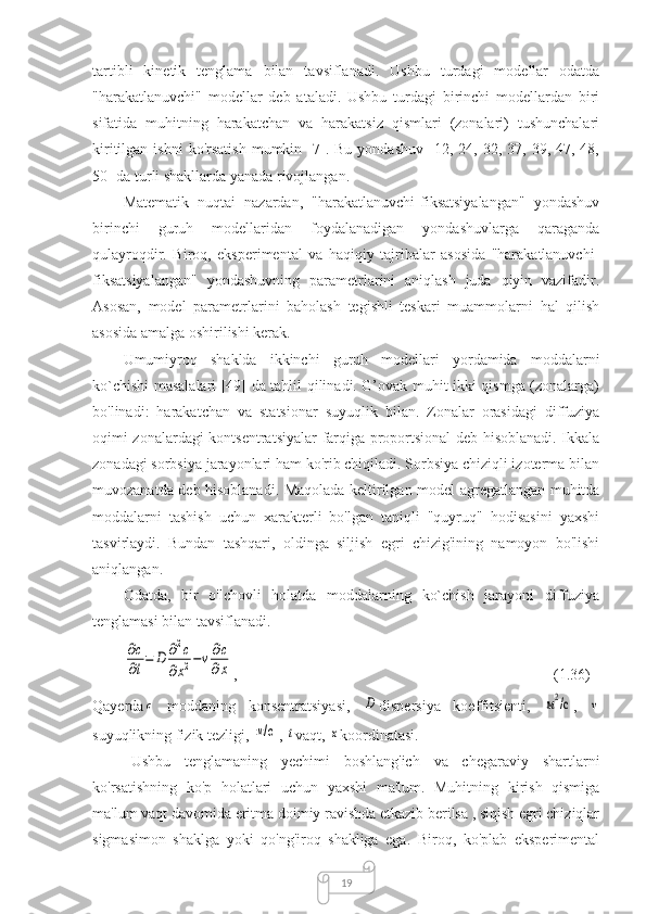 19tartibli   kinetik   tenglama   bilan   tavsiflanadi.   Ushbu   turdagi   modellar   odatda
"harakatlanuvchi"   modellar   deb   ataladi.   Ushbu   turdagi   birinchi   modellardan   biri
sifatida   muhitning   harakatchan   va   harakatsiz   qismlari   (zonalari)   tushunchalari
kiritilgan  ishni  ko'rsatish  mumkin  [7].  Bu   yondashuv  [12,  24,  32,  37,  39,  47,  48,
50] da turli shakllarda yanada rivojlangan.
Matematik   nuqtai   nazardan,   "harakatlanuvchi-fiksatsiyalangan"   yondashuv
birinchi   guruh   modellaridan   foydalanadigan   yondashuvlarga   qaraganda
qulayroqdir.   Biroq,   eksperimental   va   haqiqiy   tajribalar   asosida   "harakatlanuvchi-
fiksatsiyalangan"   yondashuvning   parametrlarini   aniqlash   juda   qiyin   vazifadir.
Asosan,   model   parametrlarini   baholash   tegishli   teskari   muammolarni   hal   qilish
asosida amalga oshirilishi kerak.
Umumiyroq   shaklda   ikkinchi   guruh   modellari   yordamida   moddalarni
ko`chishi masalalari [49] da tahlil qilinadi. G’ovak muhit ikki qismga (zonalarga)
bo'linadi:   harakatchan   va   statsionar   suyuqlik   bilan.   Zonalar   orasidagi   diffuziya
oqimi zonalardagi kontsentratsiyalar farqiga proportsional deb hisoblanadi. Ikkala
zonadagi sorbsiya jarayonlari ham ko'rib chiqiladi. Sorbsiya chiziqli izoterma bilan
muvozanatda deb hisoblanadi. Maqolada keltirilgan model agregatlangan muhitda
moddalarni   tashish   uchun   xarakterli   bo'lgan   taniqli   "quyruq"   hodisasini   yaxshi
tasvirlaydi.   Bundan   tashqari,   oldinga   siljish   egri   chizig'ining   namoyon   bo'lishi
aniqlangan.
Odatda,   bir   o'lchovli   holatda   moddalarning   ko`chish   jarayoni   diffuziya
tenglamasi bilan tavsiflanadi.∂c
∂t=	D	∂2c	
∂x2−v∂c
∂x
,  (1.36)
Qayerda	
с   moddaning   konsentratsiyasi,  	D dispersiya   koeffitsienti,  	м2/с ,  	v
suyuqlikning fizik tezligi, 	
м/с , 	t vaqt, 	x koordinatasi.
Ushbu   tenglamaning   yechimi   boshlang'ich   va   chegaraviy   shartlarni
ko'rsatishning   ko'p   holatlari   uchun   yaxshi   ma'lum.   Muhitning   kirish   qismiga
ma'lum vaqt davomida eritma doimiy ravishda etkazib berilsa , siqish egri chiziqlar
sigmasimon   shaklga   yoki   qo'ng'iroq   shakliga   ega.   Biroq,   ko'plab   eksperimental 