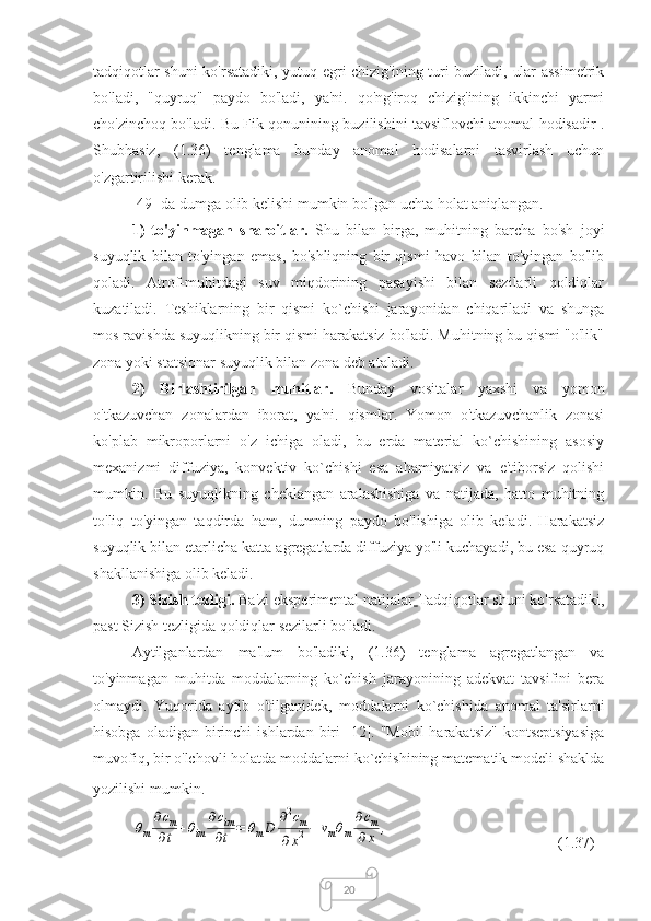 20tadqiqotlar shuni ko'rsatadiki, yutuq egri chizig'ining turi buziladi, ular assimetrik
bo'ladi,   "quyruq"   paydo   bo'ladi,   ya'ni.   qo'ng'iroq   chizig'ining   ikkinchi   yarmi
cho'zinchoq bo'ladi. Bu Fik qonunining buzilishini tavsiflovchi anomal hodisadir .
Shubhasiz,   (1.36)   tenglama   bunday   anomal   hodisalarni   tasvirlash   uchun
o'zgartirilishi kerak.
[49] da dumga olib kelishi mumkin bo'lgan uchta holat aniqlangan.
1)   to'yinmagan   sharoitlar.   Shu   bilan   birga,   muhitning   barcha   bo'sh   joyi
suyuqlik   bilan   to'yingan   emas,   bo'shliqning   bir   qismi   havo   bilan   to'yingan   bo'lib
qoladi.   Atrof-muhitdagi   suv   miqdorining   pasayishi   bilan   sezilarli   qoldiqlar
kuzatiladi.   Teshiklarning   bir   qismi   ko`chishi   jarayonidan   chiqariladi   va   shunga
mos ravishda suyuqlikning bir qismi harakatsiz bo'ladi. Muhitning bu qismi "o'lik"
zona yoki statsionar suyuqlik bilan zona deb ataladi.
2)   Birlashtirilgan   muhitlar.   Bunday   vositalar   yaxshi   va   yomon
o'tkazuvchan   zonalardan   iborat,   ya'ni.   qismlar.   Yomon   o'tkazuvchanlik   zonasi
ko'plab   mikroporlarni   o'z   ichiga   oladi,   bu   erda   material   ko`chishining   asosiy
mexanizmi   diffuziya,   konvektiv   ko`chishi   esa   ahamiyatsiz   va   e'tiborsiz   qolishi
mumkin.   Bu   suyuqlikning   cheklangan   aralashishiga   va   natijada,   hatto   muhitning
to'liq   to'yingan   taqdirda   ham,   dumning   paydo   bo'lishiga   olib   keladi.   Harakatsiz
suyuqlik bilan etarlicha katta agregatlarda diffuziya yo'li kuchayadi, bu esa quyruq
shakllanishiga olib keladi.
3) Sizish tezligi.  Ba'zi eksperimental natijalar   Tadqiqotlar shuni ko'rsatadiki,
past Sizish tezligida qoldiqlar sezilarli bo'ladi.
Aytilganlardan   ma'lum   bo'ladiki,   (1.36)   tenglama   agregatlangan   va
to'yinmagan   muhitda   moddalarning   ko`chish   jarayonining   adekvat   tavsifini   bera
olmaydi.   Yuqorida   aytib   o'tilganidek,   moddalarni   ko`chishida   anomal   ta'sirlarni
hisobga  oladigan   birinchi  ishlardan  biri   [12].  "Mobil-harakatsiz"   kontseptsiyasiga
muvofiq, bir o'lchovli holatda moddalarni ko`chishining matematik modeli shaklda
yozilishi mumkin.θm
∂cm	
∂t	+θim	
∂cim
∂t	=	θmD	∂2cm	
∂x2−	vmθm
∂cm	
∂x	,
(1.37) 