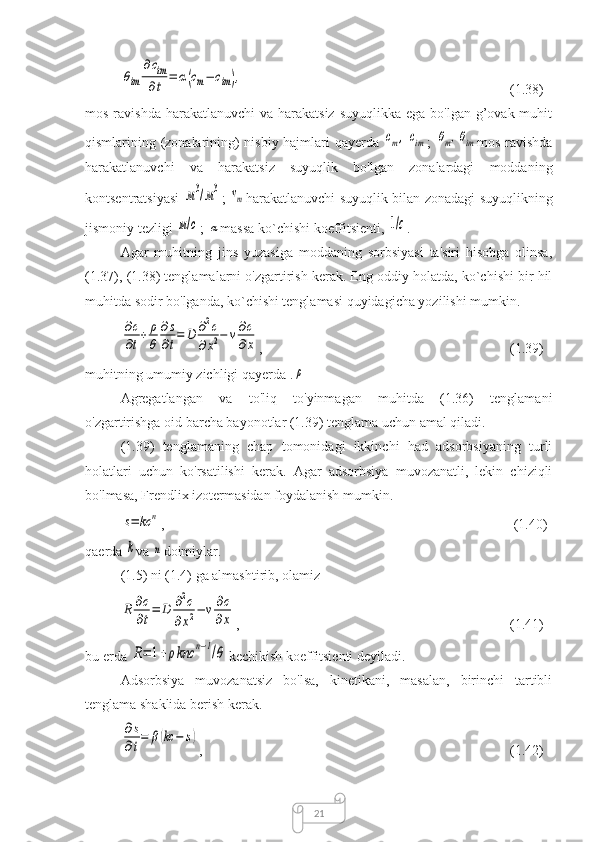 21θim	
∂cim
∂t	=	α(cm−	cim), (1.38) 
mos ravishda  harakatlanuvchi  va harakatsiz suyuqlikka  ega bo'lgan  g’ovak muhit
qismlarining (zonalarining) nisbiy hajmlari qayerda  	
сm,	cim ;  	θm,θim mos ravishda
harakatlanuvchi   va   harakatsiz   suyuqlik   bo'lgan   zonalardagi   moddaning
kontsentratsiyasi  	
м3/м3 ;  	vm harakatlanuvchi suyuqlik bilan zonadagi suyuqlikning
jismoniy tezligi 	
м/с ; 	α massa ko`chishi koeffitsienti, 	1/с .
Agar   muhitning   jins   yuzasiga   moddaning   sorbsiyasi   ta'siri   hisobga   olinsa,
(1.37), (1.38) tenglamalarni o'zgartirish kerak. Eng oddiy holatda, ko`chishi bir hil
muhitda sodir bo'lganda, ko`chishi tenglamasi quyidagicha yozilishi mumkin.	
∂c
∂t+	ρ
θ	
∂s
∂t=	D	∂2c	
∂x2−	v∂c
∂x
,  (1.39)
muhitning umumiy zichligi qayerda .	
ρ
Agregatlangan   va   to'liq   to'yinmagan   muhitda   (1.36)   tenglamani
o'zgartirishga oid barcha bayonotlar (1.39) tenglama uchun amal qiladi.
(1.39)   tenglamaning   chap   tomonidagi   ikkinchi   had   adsorbsiyaning   turli
holatlari   uchun   ko'rsatilishi   kerak.   Agar   adsorbsiya   muvozanatli,   lekin   chiziqli
bo'lmasa, Frendlix izotermasidan foydalanish mumkin.	
s=	kc	n
,  (1.40)
qaerda 	
k va 	n doimiylar.
(1.5) ni (1.4) ga almashtirib, olamiz	
R	∂c
∂t=	D	∂2c	
∂x2−	v∂c
∂x
,  (1.41)
bu erda 	
R=	1+ρknc	n−1/θ kechikish koeffitsienti deyiladi.
Adsorbsiya   muvozanatsiz   bo'lsa,   kinetikani,   masalan,   birinchi   tartibli
tenglama shaklida berish kerak.	
∂s
∂t
=	β(kc	−	s)
,  (1.42) 