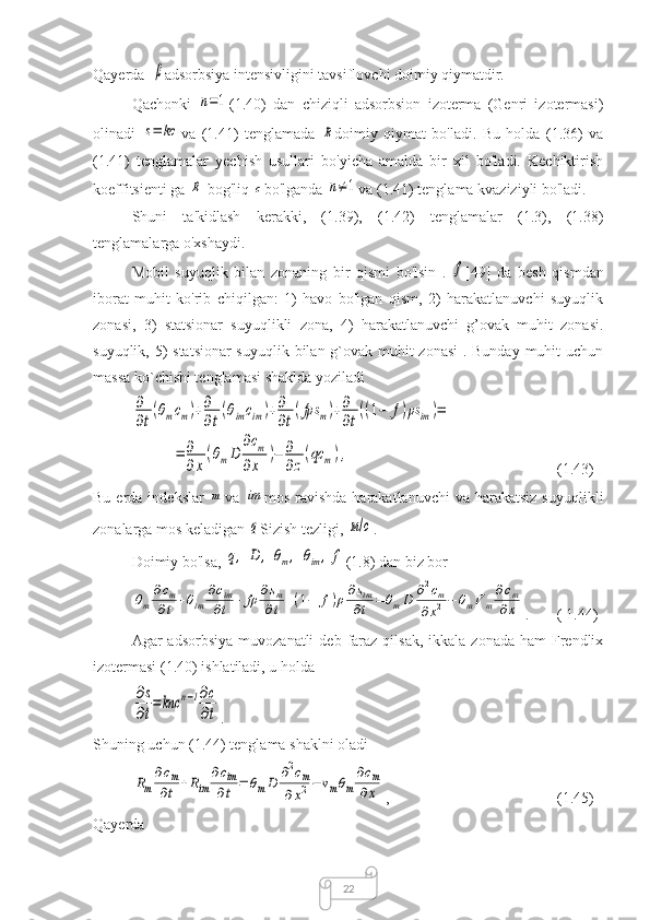 22Qayerda  β adsorbsiya intensivligini tavsiflovchi doimiy qiymatdir.
Qachonki  	
n=1 (1.40)   dan   chiziqli   adsorbsion   izoterma   (Genri   izotermasi)
olinadi  	
s=	kc va   (1.41)   tenglamada  	R doimiy   qiymat   bo'ladi.   Bu   holda   (1.36)   va
(1.41)   tenglamalar   yechish   usullari   bo'yicha   amalda   bir   xil   bo'ladi.   Kechiktirish
koeffitsienti ga 	
R  bog'liq 	c bo'lganda 	n≠1 va (1.41) tenglama kvaziziyli bo'ladi.
Shuni   ta'kidlash   kerakki,   (1.39),   (1.42)   tenglamalar   (1.3),   (1.38)
tenglamalarga o'xshaydi.
Mobil   suyuqlik   bilan   zonaning   bir   qismi   bo'lsin   .  	
f [49]   da   besh   qismdan
iborat   muhit   ko'rib   chiqilgan:   1)   havo   bo'lgan   qism,   2)   harakatlanuvchi   suyuqlik
zonasi,   3)   statsionar   suyuqlikli   zona,   4)   harakatlanuvchi   g’ovak   muhit   zonasi.
suyuqlik, 5) statsionar  suyuqlik bilan g`ovak muhit  zonasi  . Bunday muhit  uchun
massa ko`chishi tenglamasi shaklda yoziladi	
∂
∂t
(θmcm)+∂
∂t
(θimсim)+∂
∂t
(fρs	m)+∂
∂t
((1−	f)ρs	im	)=	
=	∂
∂x
(θmD	
∂cm	
∂x	
)−	∂
∂z
(qc	m),
    (1.43)
Bu  erda  indekslar  	
m va  	im mos  ravishda   harakatlanuvchi  va  harakatsiz  suyuqlikli
zonalarga mos keladigan 
q Sizish tezligi, 	м/с .
Doimiy bo'lsa, 	
q,	D	,	θm,	θim,	f (1.8) dan biz bor	
θm
∂сm	
∂t	+θim	
∂сim
∂t	+	fρ	∂sm	
∂t	+(1−	f)ρ∂sim
∂t	=	θmD	∂2сm	
∂x2−	θmV	m
∂сm	
∂x
.  ( 1.44)
Agar  adsorbsiya  muvozanatli  deb  faraz  qilsak,  ikkala  zonada  ham  Frendlix
izotermasi (1.40) ishlatiladi, u holda	
∂s
∂t
=	knc	n−1∂c
∂t
.
Shuning uchun (1.44) tenglama shaklni oladi	
Rm
∂cm	
∂t	+Rim	
∂cim
∂t	=	θmD	∂2cm	
∂x2−	vmθm
∂cm	
∂x
,  (1.45)
Qayerda 