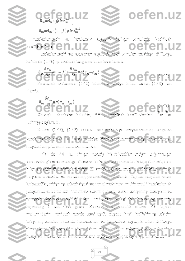 23Rm=	θm+	fρ	knc	m
n−1,	
Rim=	θim+(1−	f)ρknc	im
n−1
-   harakatlanuvchi   va   harakatsiz   suyuqlik   bo'lgan   zonalarda   kechikish
koeffitsientlari.
Harakatlanuvchi   va   statsionar   suyuqlik   bilan   zonalar   orasidagi   diffuziya
ko`chishi (1.38) ga o'xshash tenglama bilan tavsiflanadi.	
θim	
∂сim
∂t	+(1−	f)ρ
∂sim
∂t	=	α(cm−	cim)
.  (1.46)
Friendlich   izotermasi   (1.40)   bilan   adsorbtsiya   holati   uchun   (1.46)   dan
olamiz.	
Rim	
∂cim
∂t	=	α(cm−	cim)
.  (1.47)
Chiziqli   adsorbsiya   holatida,  	
n=1 ,   kechikish   koeffitsientlari  	Rm,	Rim
doimiyga aylanadi.
Eritma   (1.45),   (1.47)   asosida   kontsentratsiya   maydonlarining   tarqalish
xarakterini   o'rganish  	
сm,	сim va modelga  kiritilgan  parametrlarning  konsentratsiya
maydonlariga ta'sirini baholash mumkin.
[   47]   da   [48]   da   olingan   nazariy   hisob-kitoblar   tritiyni   to yinmagan	
ʻ
sorblovchi g ovakli muhitga o tkazish bo yicha eksperimental tadqiqotlar natijalari	
ʻ ʻ ʻ
bilan solishtirildi. Tajribalar tritiyni 30 sm lik kolonka orqali qumloq bilan siljitish
bo'yicha   o'tkazildi   va   modelning   parametrlari   baholandi.   Tajriba   natijalari   shuni
ko'rsatadiki, tritiyning adsorbsiyasi  va ion almashinuvi  muhit orqali harakatlanish
jarayonida   sodir   bo'ladi.   To'lqinsiz   suvning   ulushi   Sizish   tezligining   pasayishi   va
agregatlar   hajmining   oshishi   bilan   ortadi,   namunadagi   (o'rta)   suvning   umumiy
hajmining   6   dan   45%   gacha.   Ko'rsatilganki,   analitik   eritma   [48]   tajriba
ma'lumotlarini   qoniqarli   tarzda   tavsiflaydi,   quyruq   hosil   bo'lishining   ta'sirini
tritiyning   zonalar   o'rtasida   harakatchan   va   harakatsiz   suyuqlik   bilan   diffuziya
almashinuvi bilan yaxshi tushuntirish mumkin. Bundan tashqari, Sizish tezligining
pasayishi   massa   ko`chishi   koeffitsienti   qiymatlarining   pasayishiga   olib   keladi  	
α . 