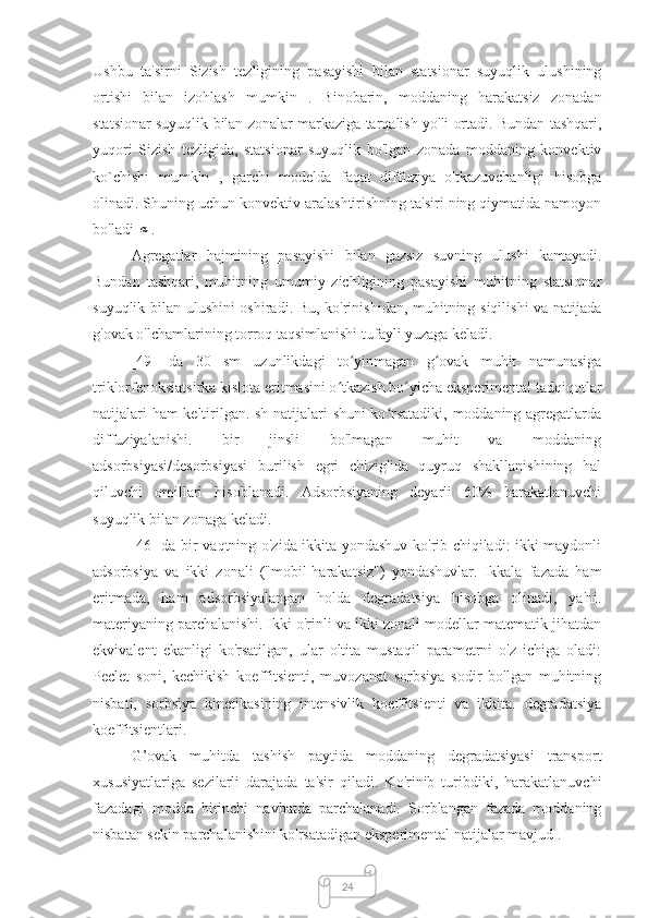 24Ushbu   ta'sirni   Sizish   tezligining   pasayishi   bilan   statsionar   suyuqlik   ulushining
ortishi   bilan   izohlash   mumkin   .   Binobarin,   moddaning   harakatsiz   zonadan
statsionar suyuqlik bilan zonalar markaziga tarqalish yo'li ortadi. Bundan tashqari,
yuqori   Sizish   tezligida,   statsionar   suyuqlik   bo'lgan   zonada   moddaning   konvektiv
ko`chishi   mumkin   ,   garchi   modelda   faqat   diffuziya   o'tkazuvchanligi   hisobga
olinadi. Shuning uchun konvektiv aralashtirishning ta'siri ning qiymatida namoyon
bo'ladi α .
Agregatlar   hajmining   pasayishi   bilan   gazsiz   suvning   ulushi   kamayadi.
Bundan   tashqari,   muhitning   umumiy   zichligining   pasayishi   muhitning   statsionar
suyuqlik bilan ulushini oshiradi. Bu, ko'rinishidan, muhitning siqilishi va natijada
g'ovak o'lchamlarining torroq taqsimlanishi tufayli yuzaga keladi.
[49]   da   30   sm   uzunlikdagi   to yinmagan   g ovak   muhit   namunasiga	
ʻ ʻ
triklorfenoksiatsirka kislota eritmasini o tkazish bo yicha eksperimental tadqiqotlar	
ʻ ʻ
natijalari ham  keltirilgan.Ish natijalari shuni ko rsatadiki, moddaning agregatlarda	
ʻ
diffuziyalanishi.   bir   jinsli   bo'lmagan   muhit   va   moddaning
adsorbsiyasi/desorbsiyasi   burilish   egri   chizig'ida   quyruq   shakllanishining   hal
qiluvchi   omillari   hisoblanadi.   Adsorbsiyaning   deyarli   60%   harakatlanuvchi
suyuqlik bilan zonaga keladi.
[46] da bir vaqtning o'zida ikkita yondashuv ko'rib chiqiladi: ikki maydonli
adsorbsiya   va   ikki   zonali   ("mobil-harakatsiz")   yondashuvlar.   Ikkala   fazada   ham
eritmada,   ham   adsorbsiyalangan   holda   degradatsiya   hisobga   olinadi,   ya'ni.
materiyaning parchalanishi. Ikki o'rinli va ikki zonali modellar matematik jihatdan
ekvivalent   ekanligi   ko'rsatilgan,   ular   oltita   mustaqil   parametrni   o'z   ichiga   oladi:
Peclet   soni,   kechikish   koeffitsienti,   muvozanat   sorbsiya   sodir   bo'lgan   muhitning
nisbati,   sorbsiya   kinetikasining   intensivlik   koeffitsienti   va   ikkita.   degradatsiya
koeffitsientlari.
G’ovak   muhitda   tashish   paytida   moddaning   degradatsiyasi   transport
xususiyatlariga   sezilarli   darajada   ta'sir   qiladi.   Ko'rinib   turibdiki,   harakatlanuvchi
fazadagi   modda   birinchi   navbatda   parchalanadi.   Sorblangan   fazada   moddaning
nisbatan sekin parchalanishini ko'rsatadigan eksperimental natijalar mavjud . 