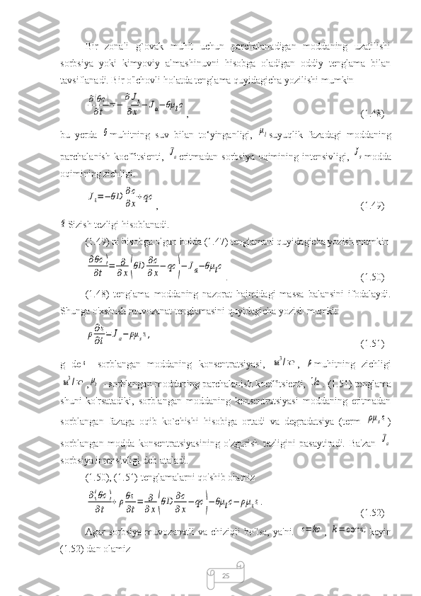 25Bir   zonali   g`ovak   muhit   uchun   parchalanadigan   moddaning   uzatilishi
sorbsiya   yoki   kimyoviy   almashinuvni   hisobga   oladigan   oddiy   tenglama   bilan
tavsiflanadi. Bir o'lchovli holatda tenglama quyidagicha yozilishi mumkin∂(θc	)	
∂t	=−	
∂Js	
∂x	−	Ja−	θμ	lc
,  (1.48)
bu   yerda  	
θ muhitning   suv   bilan   to‘yinganligi,  	μl suyuqlik   fazadagi   moddaning
parchalanish koeffitsienti,  	
Ja eritmadan sorbsiya oqimining intensivligi,  	Js modda
oqimining zichligi.	
Js=−	θD	∂c
∂x
+qc
,  (1.49)	
q
Sizish tezligi hisoblanadi.
(1.49) ni hisobga olgan holda (1.47) tenglamani quyidagicha yozish mumkin	
∂θс	)	
∂t	
=	∂
∂x(θD	∂c
∂x
−	qc	)−	Ja−	θμ	lc
.  (1.50)
(1.48)   tenglama   moddaning   nazorat   hajmidagi   massa   balansini   ifodalaydi.
Shunga o'xshash muvozanat tenglamasini quyidagicha yozish mumkin	
ρ∂s
∂t
=	Ja−	ρμ	ss,
(1.51)
g   de	
s   -sorblangan   moddaning   konsentratsiyasi,  	м3/ кг ,  	ρ muhitning   zichligi	
м3/ кг
,	μs   - sorblangan moddaning parchalanish koeffitsienti,  	1/с .  (1.51) tenglama
shuni   ko'rsatadiki,   sorblangan   moddaning   konsentratsiyasi   moddaning   eritmadan
sorblangan   fazaga   oqib   ko`chishi   hisobiga   ortadi   va   degradatsiya   (term  	
ρμ	ss )
sorblangan   modda   konsentratsiyasining   o'zgarish   tezligini   pasaytiradi.   Ba'zan  
Ja
sorbsiya intensivligi deb ataladi.
(1.50), (1.51) tenglamalarni qo'shib olamiz	
∂(θc	)	
∂t	
+	ρθs
∂t
=	∂
∂x(θD	∂c
∂x
−	qc	)−	θμ	lc−	ρμ	ss.
  (1.52)
Agar   sorbsiya   muvozanatli   va   chiziqli   bo'lsa,   ya'ni.  	
s=	kc ,  	k=	const keyin
(1.52) dan olamiz 