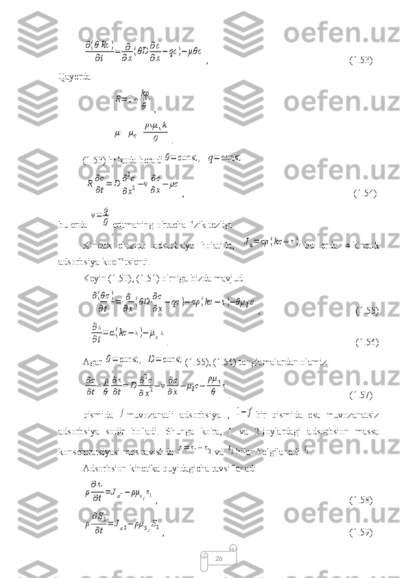 26∂(θRc	)	
∂t	=	∂
∂x(θD	∂c
∂x−	qc	)−	μθ	c,  (1.53)
Qayerda	
R=	1+	kρ
θ
,	
μ=	μc+	
ρsμ	sk	
θ
.
(1.53) holatda beradi	
θ=	const	,	q=	const	
R	∂c
∂t=	D	∂2c	
∂x2−	v∂c
∂x−	μc
,  (1.54)
bu erda 	
v=	q
θ eritmaning o'rtacha fizik tezligi.
Kinetik   chiziqli   adsorbsiya   holatida,  	
Ja=	αρ	(kc	−	s), bu   erda  	α kinetik
adsorbsiya koeffitsienti.
Keyin (1.50), (1.51) o'rniga bizda mavjud	
∂(θc	)	
∂t	=	∂
∂x(θD	∂c
∂x−	qc	)−	αρ	(kc	−	s)−	θμ	lc
,  (1.55)	
∂s
∂t
=	α(kc	−	s)−	μss
.  (1.56)
Agar 	
θ=	const	,	D=	const (1.55), (1.56) tenglamalardan olamiz	
∂c
∂t+	ρ
θ	
∂s
∂t=	D	∂2c	
∂x2−	v∂c
∂x−	μlc−	
ρμ	s
θ	s
.  (1.57)
qismida  	
f muvozanatli   adsorbsiya   ,  	1−	f bir   qismida   esa   muvozanatsiz
adsorbsiya   sodir   bo'ladi.   Shunga   ko'ra,   1   va   2-joylardagi   adsorbsion   massa
konsentratsiyasi mos ravishda 	
s=	s1+	s2 va 	s2 bilan belgilanadi 	s1 .
Adsorbsion kinetika quyidagicha tavsiflanadi	
ρ
∂s1	
∂t=	Ja1−	ρμ	s1s1
,  (1.58)	
ρ
∂S2	
∂t	=	Ja2−	ρμ	S2S2
,  (1.59) 