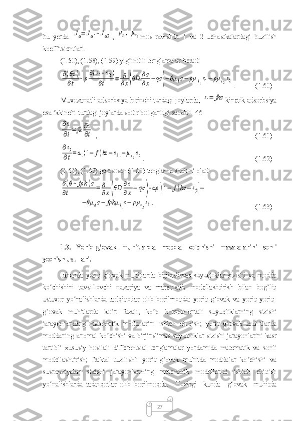 27bu   yerda  Ja=	Ja1+Ja2 ,  	μs1,	μs2 mos   ravishda   1   va   2   uchastkalardagi   buzilish
koeffitsientlari.
(1.50), (1.58), (1.59) yig indili tenglamalar beradi	
ʻ	
∂(θc	)	
∂t	+	ρ
∂(s1+s2)	
∂t	=	∂
∂x(θD	∂c
∂x−	qc	)−	θμ	lc−	ρμ	s1s1−	ρμ	s2s2
.   (1.60)
Muvozanatli adsorbsiya birinchi turdagi joylarda, 	
s1=	fkc kinetik adsorbsiya
esa ikkinchi turdagi joylarda sodir bo'lganligi sababli [46]	
∂s1	
∂t=	fk	∂c
∂t
,  (1.61)	
∂s2	
∂t=	α[(1−	f)kc	−	s2]−	μs2s2
.  (1.62)
(1.61), (1.62) ga asosan (1.60) tenglama shaklni oladi	
∂(θ+	fρk	)c	
∂t	
=	∂
∂x	(θD	∂c
∂	x
−	qc	)+αρ	[(1−	f)kc	−	s2]−	
−	θμ	ec−	fρkμ	s1c−	ρμ	s2s2.
(1.63)
1.3.   Yоriq-g’оvаk   muhitlаrdа   modda   ko`chishi   masalalarini   sonli
yechish usullari. 
Jahonda   yoriq-g ovak   muhitlarda   birjinslimas   suyuqliklar   sizishi   va   modda	
ʼ
ko chishini   tavsiflovchi   nazariya   va   matematik   modellashtirish   bilan   bog liq	
ʼ ʼ
ustuvor   yo nalishlarda   tadqiqotlar   olib   borilmoqda:   yoriq-g ovak   va   yoriq-yoriq-	
ʼ ʼ
g ovak   muhitlarda   ko p   fazali,   ko p   komponentali   suyuqliklarning   sizishi	
ʼ ʼ ʼ
jarayonlarining   matematik   modellarini   ishlab   chiqish;   yoriq-g ovak   muhitlarda	
ʼ
moddaning anomal ko chishi  va birjinslimas suyuqliklar  sizishi  jarayonlarini kasr	
ʼ
tartibli   xususiy   hosilali   differentsial   tenglamalar   yordamida   matematik   va   sonli
modellashtirish;   fraktal   tuzilishli   yoriq-g ovak   muhitda   moddalar   ko chishi   va	
ʼ ʼ
suspenziyalar   sizishi   jarayonlarining   matematik   modellarini   ishlab   chiqish
yo nalishlarda   tadqiqotlar   olib   borilmoqda.     Hozirgi     kunda     g‘ovak     muhitda	
ʼ 