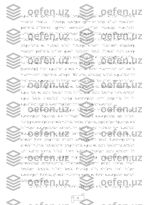 28suyuqlik     va     gazlarning     filtratsiya     jarayonini     ifodalovchi     kо‘plab    matematik
modellar     mavjud.     Filtratsiya   nazariyasi   ayrim   sinflariga   ta’luqli   masalalarni
yechishda   differensial   –ayirmali     sxemalarni     qо‘llash     maqsadga     muvofiqdir.
Jumladan,     bо‘lakli   bir     jinsli   bо‘lmagan   g‘ovak   muhitda   suyuqlik   va   gazlarning
filtratsiya masalalarini  yechishda,  bir  fazadan ikkinchi  bir  fazaga о‘tish  hisoblash
jarayonlarida   va   murakab   sohali   filtratsiya   sohasini   ifodalovchi   chegaraviy
masalarni   yechishda   qо‘llash   yaxshi   natijalarni   beradi.   G‘ovakli   muhit   asosiy
kо‘rsatkichlar    qiymatlari     bо‘yicha qatlamning har xil  qismlarida har  xil  bо‘lsa,
biz   bu   g’ovakli   muhitni     bir   jinsli   emas   deb   ataymiz.   Qattiq   muallaq   zarrachalar
(suspenziya)   bilan   suyuqlikni   g'ovak   muhitda   Sizish   muammolari   turli   texnik
muammolarni   o'rganishda   uchraydi.   Ma'lumki,   tabiatdagi   ko'plab   suyuqliklar   bir
jinsli emas; xususiyatlari bir-biridan sezilarli darajada farq qilishi mumkin bo'lgan
har   xil   miqdordagi   komponentlar   va   fazalardan   iborat.   Xususan,   suspenziyalar
suyuq   faza   va   qattiq   fazadan   iborat   bo'lib,   unda   qattiq   fazaning   nozik   zarralari
suyuq   fazada   to'xtatiladi.   Bunday   suspenziyalar   oqimi   jarayonida   bir   hil
suyuqliklar oqimida kuzatilmaydigan bir qator hodisalar kuzatiladi. 
Qattiq   faza   zarralarining   suyuq   faza   zarralari   bilan   o'zaro   ta'siri   tufayli
suspenziyalar   Nyutonga   xos   bo'lmagan   reologik   xususiyatlarga   ega   bo'ladi.
Bunday suspenziyalar g'ovak muhitda harakat qilganda, qayd etilgan Nyutonga xos
bo'lmagan   xususiyatlardan   tashqari,   bir   qator   anomal   hodisalar   ham   kuzatiladi.
Xususan,   qattiq   fazaning   zarralari   teshiklarda   to'planishi   mumkin,   bu   esa   bu
g'ovakni   Sizish   jarayonidan   chiqarib   tashlashga   olib   keladi.   Suspenziyalarning
g'ovakli   muhitda   harakatlanish   jarayonlarida   suyuq   va   qattiq  fazalarning  zarralari
turli   kuchlar   ta'sirida   bo'ladi.   Bosim   kuchlari   o'rnashgan   qattiq   zarralarni   bir
g'ovakdan   ikkinchisiga   surishga   moyildir.   Bunday   holda,   bosim   gradienti
g'ovaklardagi   zarrachalarning   biriktiruvchi   kuchlarini   yengib   o'tishga   imkon
beradigan   darajada   bo'lishi   kerak.   Shunday   qilib,   cho'kma   hosil   bo'lgan
suspenziyani   Sizishda,   g’ovakli   muhitning   sig'im   va   Sizish   xususiyatlari   sezilarli
darajada ta'sir qiladi.
Cho'kma hosil bo'lishi bilan Sizish jarayonlarini sifatli va miqdoriy o'rganish 