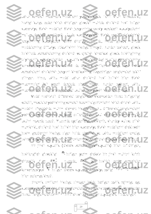 29uchun   samarali   matematik   modellarni   yaratish   kerak.   Tahlil   shuni   ko'rsatadiki,
hozirgi   kunga   qadar   ishlab   chiqilgan   g'ovakli   muhitda   cho'kindi   hosil   bo'lgan
suspenziya   Sizish   modellari   Sizish   jarayonining   asosiy   xarakterli   xususiyatlarini
ma'lum   darajada   tavsiflaydi.   [1]   da   suspenziyalarni   Sizish   orqali   aniqlashtirish
jarayonining   xususiyatlari   ko'rib   chiqilgan.   [1]   da,   model   g'ovak   muhitda
moddalarning   diffuziya   o'tkazilishini   hisobga   olmaydi.   Bundan   tashqari,   g'ovak
bo'shliqda   zarrachalarning   cho'kindi   va   ajralish   kinetikasi   g'ovak   bo'shlig'ining
to'yinganlik   xususiyatlaridan   -   suyuqlik   va   cho'kindidagi   muallaq   zarrachalarning
konsentratsiyasidan   aniqlanadi.   [2]   da   dinamik   omillarni   hisobga   olgan   holda
zarrachalarni   cho'ktirish   jarayoni   kinetikasining   o'zgartirilgan   tenglamalari   taklif
qilingan.   Biroq,   ushbu   model   uchun   cho'kindi   hosil   bo'lishi   bilan   Sizish
muammolari   hali   yetarli   darajada   o'rganilmagan.   Bundan   tashqari,   ushbu
muammolarni hal qilishning raqamli usullari ham yaxshi ishlab chiqilmagan. 
Model   nochiziqli   differensial   tenglamalar   sistemasidan   iborat   bo‘lganligi
sababli, masalalar yechishning samarali raqamli algoritmlarini ishlab chiqish ushbu
modelni   o‘rganishda   muhim   element   hisoblanadi.   Bu   differensial   tenglamalarni
yechishda   eng   universal   va   keng   qo'llaniladigan   usul   sifatida   chekli   ayirmalar
usulini   nazarda   tutadi.   Yuqorida   aytilganlarga   asoslanib,   shunday   xulosa   qilish
mumkinki, cho'kindi  hosil bo'lishi  bilan suspenziya Sizish modellarini cheklovchi
bosim   gradientini   hisobga   olgan   holda   o'rganish   va   ushbu   modellarni   amalga
oshirishning samarali raqamli algoritmlarini ishlab chiqish masalasi paydo bo’ladi.
Bir   jinsli   suyuqlik   (dispers   zarrachalarsiz   suyuqlik)   bilan   to‘ldirilgan,
boshlang‘ich   g‘ovakligi    m0 bo‘lgan   yarim   cheksiz   bir   jinsli   muhitni   ko‘rib
chiqaylik   [4]   .  	
x=	0     nuqtada,  	t>0   dan   boshlab   qattiq   zarrachalar
konsentratsiyasi  	
с0   bo'lgan   dispers   suyuqlik   filtratsiya   tezligi  	v(t)=	v0=	const
bilan qatlamga kiradi.
Dinamik   omillarni   hisobga   olmagan   holda   berilgan   tezlik   rejimiga   ega
suspenziyalarni fsizishi uchun tenglamalar tizimi balans tenglamasi va kinetikadan
iborat. Tenglamalar tizimi [4] bir o'lchovli holatda, uni quydagicha  ifodalangan: 